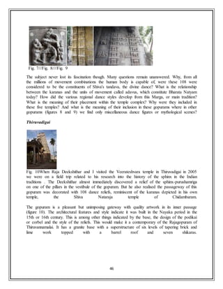 46
Fig. 7///Fig. 8////Fig. 9
The subject never lost its fascination though. Many questions remain unanswered. Why, from all
the millions of movement combinations the human body is capable of, were these 108 were
considered to be the constituents of Shiva's tandava, the divine dance? What is the relationship
between the karanas and the units of movement called adavus, which constitute Bharata Natyam
today? How did the various regional dance styles develop from this Marga, or main tradition?
What is the meaning of their placement within the temple complex? Why were they included in
these five temples? And what is the meaning of their inclusion in these gopurams where in other
gopurams (figures 8 and 9) we find only miscellaneous dance figures or mythological scenes?
Thiruvadigai
Fig. 10When Raja Deekshithar and I visited the Veerateshvara temple in Thiruvadigai in 2005
we were on a field trip related to his research into the history of the sphinx in the Indian
traditions . The Deekshithar almost immediately discovered a relief of the sphinx-purushamriga
on one of the pillars in the vestibule of the gopuram. But he also realised the passageway of this
gopuram was decorated with 108 dance reliefs, reminiscent of the karanas depicted in his own
temple, the Shiva Nataraja temple of Chidambaram.
The gopuram is a pleasant but unimposing gateway with quality artwork in its inner passage
(figure 10). The architectural features and style indicate it was built in the Nayaka period in the
15th or 16th century. This is among other things indicated by the base, the design of the podikai
or corbel and the style of the reliefs. This would make it a contemporary of the Rajagopuram of
Thiruvannamalai. It has a granite base with a superstructure of six levels of tapering brick and
lime work topped with a barrel roof and seven shikaras.
 