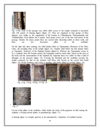 47
Fig. 11The walls of the passage way which offers access to the temple courtyard is decorated
with 108 panels of dancing figures (figure 11). They are organised in four groups of three
pilasters very similar to the organisation of the karanas in Chidambaram, Thiruvannamalai and
Vriddhachalam. Each pilaster has 9 panels. Each group covers one of the four wall spaces in the
passage. Besides the dance panels there are several other interesting reliefs on these walls, and
there are two decorated pillars in the vestibules.
On the right side upon entering, one relief depicts Shiva as Tripurantaka, Destroyer of the Three
Cities, the presiding deity of the temple (figure 12). Another relief below the first depicts Shiva
as Gajantaka, Destroyer of the Elephant Demon (figure13). Whereas the Tripurantaka seems to
be a sculpture from the Nayaka period, the Gajantaka could be much older, based on the pose of
the body and the representation of the elephant [8]. Opposite these two reliefs we find a relief of
Murugan on his peacock (figure 14). Crossing the threshold and the vestibules towards the
temple courtyard we find on the northern wall Shiva with Parvati on the sacred bull Nandi
(figure 15). On the Southern wall a king is standing with hands folded in worship (figure 16).
Fig. 12/ig. 13/Fig. 14/Fig. 15/ Fig. 16
1.
Fig. 17
On one of the pillars in the vestibules which define the centre of the gopuram we find among the
sculpture a Nayaka period sphinx or purushamriga (figure 17).
A dancing figure in a temple gateway is not automatically a depiction of a defined karana
 