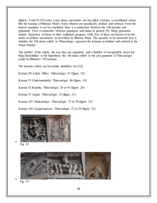 48
(figures 8 and 9). Of course every dance movement can be called a karana, a coordinated action.
But the karanas of Bharata Muni's Natya Shastra are specifically defined and ordered. From the
known examples it can be concluded there is a connection between the 108 karanas and
gopurams. Even a connection between gopurams and dance in general [9]. Many gopurams
include depictions of dance in their sculptural program. Only four of those are known to be the
series of defined movements as described by Bharata Muni. The question to be answered here is
whether the 108 dance reliefs in Thiruvadigai represent the karanas as defined and ordered in the
Natya Shastra.
The number of the reliefs, the way they are organized, and a handful of recognizable poses led
Raja Deekshithar to the hypothesis the 108 dance reliefs in the east gopuram of Thiruvadigai
could be Bharata's 108 karanas.
The karanas which can be readily identified are [10]
Karana 50: Lalata Tilaka: Thiruvadigai 91 (figure 18)
Karana 53 Chakramandala: Thiruvadigai 90 (figure 19)
Karana 52 Kuncita: Thiruvadigai 20 or 93 (figure 20)
Karana 57 Argala: Thiruvadigai 33 (figure 21)
Karana 107: Shakatashya: Thiruvadigai 27 or 29 (figure 22)
Karana 108: Gangavatarana: Thiruvadigai 27 or 29 (figure 23)

Fig. 18

Fig. 19
 