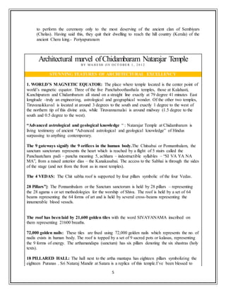 5
to perform the ceremony only to the most deserving of the ancient clan of Sembiyars
(Cholas). Having said this, they quit their dwelling to reach the hill country (Kerala) of the
ancient Chera king.- Periyapuranam
Architectural marvel ofChidambaram Natarajar Temple
B Y M A H E SH O N O CT O BE R 1 , 2 0 1 2
STUNNING FEATURES OF ARCHITECTURAL EXCELLENCY
1. WORLD’S MAGNETIC EQUATOR: The place where temple located is the center point of
world’s magnetic equator. Three of the five Panchaboothasthala temples, those at Kalahasti,
Kanchipuram and Chidambaram all stand on a straight line exactly at 79 degree 41 minutes East
longitude -truly an engineering, astrological and geographical wonder. Of the other two temples,
Tiruvanaikkaval is located at around 3 degrees to the south and exactly 1 degree to the west of
the northern tip of this divine axis, while Tiruvannamalai is around midway (1.5 degree to the
south and 0.5 degree to the west).
“Advanced astrological and geological knowledge “ : Natarajar Temple at Chidambaram is
living testimony of ancient “Advanced astrological and geological knowledge” of Hindus
surpassing to anything contemporary.
The 9 gateways signify the 9 orifices in the human body.The Chitsabai or Ponnambalam, the
sanctum sanctorum represents the heart which is reached by a flight of 5 stairs called the
Panchaatchara padi – pancha meaning 5, achhara – indestructible syllables – “SI VA YA NA
MA”, from a raised anterior dias – the Kanakasabai. The access to the Sabhai is through the sides
of the stage (and not from the front as in most temples).
The 4 VEDAS: The Chit sabha roof is supported by four pillars symbolic of the four Vedas.
28 Pillars”|: The Ponnambalam or the Sanctum sanctorum is held by 28 pillars – representing
the 28 agama s or set methodologies for the worship of Shiva. The roof is held by a set of 64
beams representing the 64 forms of art and is held by several cross-beams representing the
innumerable blood vessels.
The roof has been laid by 21,600 golden tiles with the word SIVAYANAMA inscribed on
them representing 21600 breaths.
72,000 golden nails: These tiles are fixed using 72,000 golden nails which represents the no. of
nadis exists in human body. The roof is topped by a set of 9 sacred pots or kalasas, representing
the 9 forms of energy. The arthamandapa (sanctum) has six pillars denoting the six shastras (holy
texts).
18 PILLARED HALL: The hall next to the artha mantapa has eighteen pillars symbolizing the
eighteen Puranas . Sri Nataraj Mandir at Satara is a replica of this temple.I’ve been blessed to
 