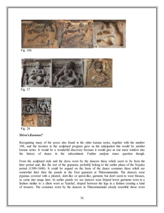 51
Fig. 26b
Fig. 27
Fig. 28
Shiva's.Karanas?
Recognising many of the poses also found in the other karana series, together with the number
108, and the location in the sculptural program gave us the anticipation this would be another
karana series. It would be a wonderful discovery because it would give us one more window into
the history of dance in the subcontinent. Further analysis raises question though.
From the sculptural style and the dress worn by the dancers these reliefs seem to be from the
later period and, like the rest of the gopuram, probably belong to the earlier phase of the Nayaka
period (1300-1600). It could be argued on the basis of the dance costumes these reliefs are
somewhat later then the panels in the East gopuram at Thiruvannamalai. The dancers wear
pyjamas covered with a pleated, skirt-like or apron-like, garment, but don't seem to wear blouses,
as came into usage later. In earlier panels we see dancers wear draped lower garments worn in a
fashion similar to a dhoti worn as 'katchai', draped between the legs in a fashion creating a kind
of trousers. The costumes worn by the dancers in Thiruvannamalai closely resemble those worn
 