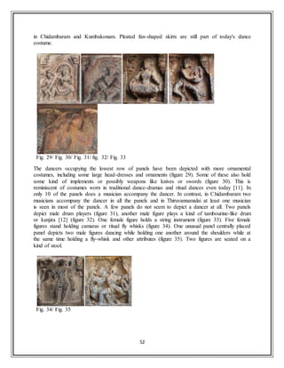 52
in Chidambaram and Kumbakonam. Pleated fan-shaped skirts are still part of today's dance
costume.
Fig. 29/ Fig. 30/ Fig. 31/ fig. 32/ Fig. 33
The dancers occupying the lowest row of panels have been depicted with more ornamental
costumes, including some large head-dresses and ornaments (figure 29). Some of these also hold
some kind of implements or possibly weapons like knives or swords (figure 30). This is
reminiscent of costumes worn in traditional dance-dramas and ritual dances even today [11]. In
only 10 of the panels does a musician accompany the dancer. In contrast, in Chidambaram two
musicians accompany the dancer in all the panels and in Thiruvannamalai at least one musician
is seen in most of the panels. A few panels do not seem to depict a dancer at all. Two panels
depict male drum players (figure 31), another male figure plays a kind of tambourine-like drum
or kanjira [12] (figure 32). One female figure holds a string instrument (figure 33). Five female
figures stand holding camaras or ritual fly whisks (figure 34). One unusual panel centrally placed
panel depicts two male figures dancing while holding one another around the shoulders while at
the same time holding a fly-whisk and other attributes (figure 35). Two figures are seated on a
kind of stool.
Fig. 34/ Fig. 35
 