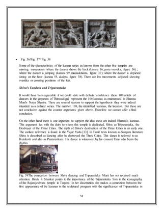 53
 Fig. 36/Fig. 37/ Fig. 38
Some of the characteristics of the karana series as known from the other five temples are
missing: movements where the dancer shows the back (karana 16, prsta svastika, figure 36) ;
where the dancer is jumping (karana 99, madaskhalita, figure 37); where the dancer is depicted
sitting on the floor (karana 55, aksipta, figure 38). There are few movements depicted showing
svastika or crossing positions of the feet.
Shiva's Tandava and Tripurantaka
It would have been agreeable if we could state with definite confidence these 108 reliefs of
dancers in the gopuram of Thiruvadigai represent the 108 karanas as enumerated in Bharata
Muni's Natya Shastra. There are several reasons to support the hypothesis they were indeed
intended as a defined series. The number 108, the identified karanas, the location. But these are
not conclusive against the counter arguments given above. Therefore we cannot offer a final
conclusion.
On the other hand there is one argument to support the idea these are indeed Bharata's karanas.
This argument lies with the deity to whom this temple is dedicated, Shiva as Tripurantaka, the
Destroyer of the Three Cities. The myth of Shiva's destruction of the Three Cities is an early one.
The earliest reference is found in the Yajur Veda [13]. In Tamil texts known as Sangam literature
Shiva is described as dancing after he destroyed the Three Cities. This dance is referred to as
Kotukotti and also as Pantarankam. His dance is witnessed by his consort Uma who beats the
rhythm
Fig. 39The connection between Shiva dancing and Tripurantaka Murti has not received much
attention. Bindu S. Shankar points to the importance of the Tripurantaka Siva in the iconography
of the Rajarajeshvara temple in Tanjore. In her dissertation she makes a connection between the
first appearance of the karanas in the sculptural program with the significance of Tripurantaka in
 