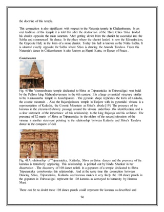 54
the doctrine of this temple.
This connection is also significant with respect to the Nataraja temple in Chidambaram. In an
oral tradition of this temple it is told that after the destruction of the Three Cities Shiva landed
his chariot opposite the main sanctum. After getting down from the chariot he ascended into the
Sabha and commenced his dance. In the place where the chariot landed is now the Edirambalam,
the Opposite Hall, in the form of a stone chariot. Today this hall is known as the Nritta Sabha. It
is situated exactly opposite the Sabha where Shiva is dancing the Ananda Tandava. From this
Nataraja's dance in Chidambaram is also known as Shanti Kuttu, or Dance of Peace .
Conclusions
Fig. 40The Veerateshvara temple dedicated to Shiva as Tripurantaka in Thiruvadigai was build
by the Pallava king Mahendravarman in the 6th century. It is a large pyramidal structure similar
to the Kailasanatha temple in Kanchipuram . The pyramid shape replicates the form of Kailasha,
the cosmic mountain . Also the Rajarajeshvara temple in Tanjore with its pyramidal vimana is a
representation of Kailasha, the Cosmic Mountain as Shiva's abode [19]. The presence of the
karanas in the circumambulatory passage around the vimana underlines this identification and is
a clear statement of the importance of this relationship to the king Rajaraja and his architect. The
presence of 32 murtis of Shiva as Tripurantaka in the niches of the second elevation of the
vimana is another statement pointing to the relationship between Kailasha and Shiva's Tandava
dance in the conquest of evil.
Fig. 41A relationship of Tripurantaka, Kailasha, Shiva as divine dancer and the presence of the
karanas is tentatively appearing. This relationship is pointed out by Bindu Shankar in her
dissertation . The discovery of 108 dance reliefs in a gopuram of a temple dedicated to Shiva
Tripurantaka corroborates this relationship. And at the same time this connection between
Dancing Shiva, Tripurantaka, Kailasha and karanas makes it very likely the 108 dance panels in
the gopuram in Thiruvadigai represent the 108 karanas as conveyed to humanity by Bharata
Muni.
There can be no doubt these 108 dance panels could represent the karanas as described and
 