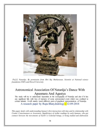 56
Pic[1] Natarāja. By permission from Shri Raj Mutharasan, Scientist at National science
foundation (NSF) and Drexel University
Astronomical Association Of Natarāja’s Dance With
Apasmara And Agastya
The study will try to understand Apasmāra in the iconography of Natarāja and also if it has
any significant link with loss of memory of some astronomical event which was confined to
certain latitude. It will mainly touch different parts of graphical representations of Natarāja.
A research paper by Rupa Bhaty,Indology | 12-09-2018
This paper deals with understanding human’s first interaction with time and its relationship with
Cosmic Consciousness or Awareness. Significance of stellar readings by early humans, who got
connect between the movements of Earth vs Celestial beings, is being studied and elaborated.
 