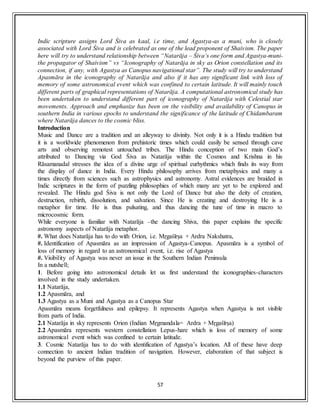 57
Indic scripture assigns Lord Śiva as kaal, i.e time, and Agastya-as a muni, who is closely
associated with Lord Śiva and is celebrated as one of the lead proponent of Shaivism. The paper
here will try to understand relationship between “Natarāja – Śiva’s one form and Agastya-muni-
the propagator of Shaivism” vs “Iconography of Natarāja in sky as Orion constellation and its
connection, if any, with Agastya as Canopus navigational star”. The study will try to understand
Apasmāra in the iconography of Natarāja and also if it has any significant link with loss of
memory of some astronomical event which was confined to certain latitude. It will mainly touch
different parts of graphical representations of Natarāja. A computational astronomical study has
been undertaken to understand different part of iconography of Natarāja with Celestial star
movements. Approach and emphasize has been on the visibility and availability of Canopus in
southern India in various epochs to understand the significance of the latitude of Chidambaram
where Natarāja dances to the cosmic bliss.
Introduction
Music and Dance are a tradition and an alleyway to divinity. Not only it is a Hindu tradition but
it is a worldwide phenomenon from prehistoric times which could easily be sensed through cave
arts and observing remotest untouched tribes. The Hindu conception of two main God’s
attributed to Dancing via God Śiva as Natarāja within the Cosmos and Krishna in his
Rāsamanadal stresses the idea of a divine urge of spiritual eurhythmics which finds its way from
the display of dance in India. Every Hindu philosophy arrives from metaphysics and many a
times directly from sciences such as astrophysics and astronomy. Astral evidences are braided in
Indic scriptures in the form of puzzling philosophies of which many are yet to be explored and
revealed. The Hindu god Śiva is not only the Lord of Dance but also the deity of creation,
destruction, rebirth, dissolution, and salvation. Since He is creating and destroying He is a
metaphor for time. He is thus pulsating, and thus dancing the tune of time in macro to
microcosmic form.
While everyone is familiar with Natarāja –the dancing Shiva, this paper explains the specific
astronomy aspects of Natarāja metaphor.
#. What does Natarāja has to do with Orion, i.e. Mṛgaśīrṣa + Ardra Nakshatra,
#. Identification of Apasmāra as an impression of Agastya-Canopus. Apasmāra is a symbol of
loss of memory in regard to an astronomical event, i.e. rise of Agastya
#. Visibility of Agastya was never an issue in the Southern Indian Peninsula
In a nutshell;
1. Before going into astronomical details let us first understand the iconographies-characters
involved in the study undertaken.
1.1 Natarāja,
1.2 Apasmāra, and
1.3 Agastya as a Muni and Agastya as a Canopus Star
Apasmāra means forgetfulness and epilepsy. It represents Agastya when Agastya is not visible
from parts of India.
2.1 Natarāja in sky represents Orion (Indian Mṛgmandala= Ardra + Mṛgaśīrṣa)
2.2 Apasmāra represents western constellation Lepus-hare which is loss of memory of some
astronomical event which was confined to certain latitude.
3. Cosmic Natarāja has to do with identification of Agastya’s location. All of these have deep
connection to ancient Indian tradition of navigation. However, elaboration of that subject is
beyond the purview of this paper.
 