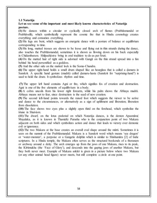 58
1.1 Natarāja
Let us see some of the important and most likely known characteristics of Natarāja
posture.
(1) He dances within a circular or cyclically closed arch of flames (Prabhāsmandal or
Prabhāvalli), which symbolically represent the cosmic fire that in Hindu cosmology creates
everything and consumes everything.
(2) His legs are bent, which suggests an energetic dance with a posture of balance or equilibrium
corresponding to time.
(3) His long, matted tresses are shown to be loose and flying out in thin strands during the dance,
also touches the Prabhāsmandal, sometimes it is shown as flowing down on his back especially
in Chidambaram. Shilpashāstra bring in oral tradition to do as per Śruti.
(4) On the matted hair of right side is adorned with Gangā on the thin strand spread into a fan
behind his head personified as a goddess.
(5) And the other side on the matted lock is the Soma-Chandra.
(6) The upper right-hand holds a small drum shaped like an hourglass that is called a ḍamaru in
Sanskrit. A specific hand gesture (mudrā) called ḍamaru-hasta (Sanskrit for “surprising-hand”) is
used to hold the drum. It symbolizes rhythm and time.
(7) The upper left hand contains Agni or fire, which signifies fos of creation and destruction.
Agni is one of the five elements of equilibrium in a body.
(8) A cobra uncoils from his lower right forearm, while his palm shows the Abhaya mudrā.
Abhaya means not to fear, since destruction is the seed of new creation.
(9) The second left-hand points towards the raised foot which suggests the viewer to be active
and dance to the circumstances, or alternatively as a sign of upliftment and liberation; liberation
from dissolution.
(10) The face shows two eyes plus a slightly open third on the forehead, which symbolize the
triune in Shaivism.
(11) The dwarf, on the lotus pedestal on which Natarāja dances, is the demon Apasmāra(
Muyalaka, as it is known in Thamizh) Purusha who is the conjunction point of two Makara
adjacent on both sides and which symbolizes action and dance that leads to victory over demonic
evil or ignorance.
(12) The two Makara at the base creates an overall oval shape around the mūrti. Sometimes it is
seen on the summit of the Prabhāsmandal. Makara is a Sanskrit word which means ‘sea dragon’
or ‘water-monster’, a porpoise or a Gangetic dolphin which is similar to Shishumāra [2] of Indic
scriptures. In a Hindu temple, the Makara often serves as the structural bookends of a thoranam
or archway around a deity. The arch emerges up from the jaws of one Makara, rises to its peak,
the Kīrtimukha (the ‘Face of Glory’), and descends into the gaping jaws of another Makara, but
they both never meet. Example of Makara anklet is given in a picture below where two Makara
(or any other animal head figure) never meets, but still complete a circle at one point.
 