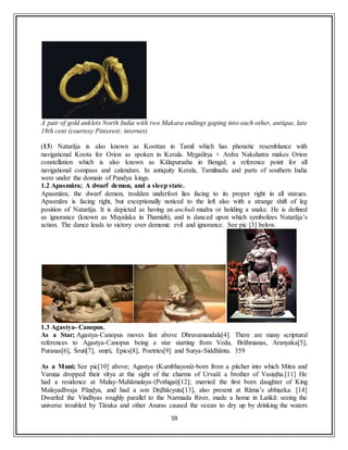 59
A pair of gold anklets North India with two Makara endings gaping into each other, antique, late
18th cent (courtesy Pinterest; internet)
(13) Natarāja is also known as Koottan in Tamil which has phonetic resemblance with
navigational Kootu for Orion as spoken in Kerala. Mṛgaśīrṣa + Ardra Nakshatra makes Orion
constellation which is also known as Kālapurusha in Bengal; a reference point for all
navigational compass and calendars. In antiquity Kerala, Tamilnadu and parts of southern India
were under the domain of Pandya kings.
1.2 Apasmāra; A dwarf demon, and a sleep state.
Apasmāra; the dwarf demon, trodden underfoot lies facing to its proper right in all statues.
Apasmāra is facing right, but exceptionally noticed to the left also with a strange shift of leg
position of Natarāja. It is depicted as having an anchuli mudra or holding a snake. He is defined
as ignorance (known as Muyalaka in Thamizh), and is danced upon which symbolizes Natarāja’s
action. The dance leads to victory over demonic evil and ignorance. See pic [3] below.
1.3 Agastya- Canopus.
As a Star; Agastya-Canopus moves fast above Dhruvamandala[4]. There are many scriptural
references to Agastya-Canopus being a star starting from Veda, Brāhmanas, Aranyaka[5],
Puranas[6], Śruti[7], smṛti, Epics[8], Poetries[9] and Surya-Siddhānta. 359
As a Muni; See pic[10] above; Agastya (Kumbhayoni)-born from a pitcher into which Mitra and
Varuṇa dropped their vīrya at the sight of the charms of Urvaśī: a brother of Vasiṣṭha.[11] He
had a residence at Malay-Mahāmalaya-(Pothigai)[12]; married the first born daughter of King
Malayadhvaja Pāṇḍya, and had a son Dṛḍhācyuta[13], also present at Rāma’s abhiṣeka. [14]
Dwarfed the Vindhyas roughly parallel to the Narmada River, made a home in Laṅkā: seeing the
universe troubled by Tāraka and other Asuras caused the ocean to dry up by drinking the waters
 