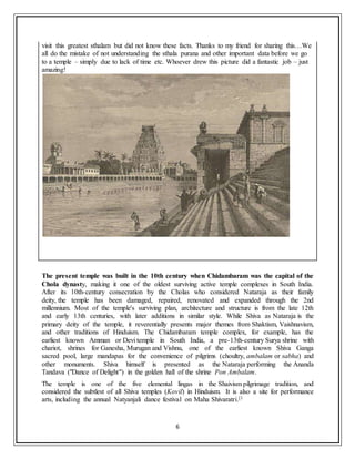 6
visit this greatest sthalam but did not know these facts. Thanks to my friend for sharing this…We
all do the mistake of not understanding the sthala purana and other important data before we go
to a temple – simply due to lack of time etc. Whoever drew this picture did a fantastic job – just
amazing!
The present temple was built in the 10th century when Chidambaram was the capital of the
Chola dynasty, making it one of the oldest surviving active temple complexes in South India.
After its 10th-century consecration by the Cholas who considered Nataraja as their family
deity, the temple has been damaged, repaired, renovated and expanded through the 2nd
millennium. Most of the temple's surviving plan, architecture and structure is from the late 12th
and early 13th centuries, with later additions in similar style. While Shiva as Nataraja is the
primary deity of the temple, it reverentially presents major themes from Shaktism, Vaishnavism,
and other traditions of Hinduism. The Chidambaram temple complex, for example, has the
earliest known Amman or Devi temple in South India, a pre-13th-century Surya shrine with
chariot, shrines for Ganesha, Murugan and Vishnu, one of the earliest known Shiva Ganga
sacred pool, large mandapas for the convenience of pilgrims (choultry, ambalam or sabha) and
other monuments. Shiva himself is presented as the Nataraja performing the Ananda
Tandava ("Dance of Delight") in the golden hall of the shrine Pon Ambalam.
The temple is one of the five elemental lingas in the Shaivism pilgrimage tradition, and
considered the subtlest of all Shiva temples (Kovil) in Hinduism. It is also a site for performance
arts, including the annual Natyanjali dance festival on Maha Shivaratri.[1
 