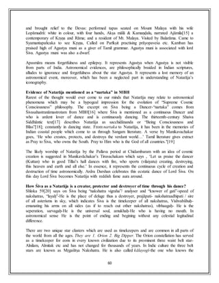 60
and brought relief to the Devas: performed tapas seated on Mount Malaya with his wife
Lopāmudrā: white in colour, with four hands, Akṣa mālā & Kamaṇḍalu, narrated Ajāmila[15] a
contemporary of Kṛṣṇa and Rāma; and a resident of Mt. Malaya. Visited by Balarāma. Came to
Syamantapañcaka to see Kṛṣṇa, Called on Parīkṣit practising prāyopaveśa etc. Kamban has
praised high of Agastya muni as a giver of Tamil grammar. Agastya muni is associated with lord
Śiva. Agastya muni was also a dwarf.
Apasmāra means forgetfulness and epilepsy. It represents Agastya when Agastya is not visible
from parts of India. Astronomical evidences, are philosophically braided in Indian scriptures,
alludes to ignorance and forgetfulness about the star Agastya. It represents a lost memory of an
astronomical event, moreover, which has been a neglected part in understanding of Natarāja’s
iconography.
Evidence of Natarāja mentioned as a “nartaka” in MBH
Rarest of the thought would ever come to our minds that Natarāja may relate to astronomical
phenomena which may be a hypogeal impression for the evolution of “Supreme Cosmic
Consciousness” philosophy. The excerpt on Śiva being a Dancer-“nartaka” comes from
Śivasahastranāmastrotam from MBH[16] where Śiva is mentioned as a continuous Dancer and
who is ardent lover of dance and is continuously dancing. The thirteenth-century Shaiva
Siddhāntic text[17] describes Natarāja as sacchidānanda or “Being Consciousness and
Bliss”[18]; constantly in dancing state. From nartaka to Natarāja, it has been in the memories of
Indian coastal people which come to us through Sangam literature. A verse by Manikavachakar
goes, ‘He who creates, protects, and destroys the verdant world…’ Tamil literature gives extract
as Pray to Śiva, who owns the South. Pray to Him who is the God of all countries.’[19]
The likely worship of Natarāja by the Pallava period at Chidambaram with an idea of cosmic
creation is suggested in Manikavāchakar’s Tiruvachakam which says , ‘Let us praise the dancer
(Kuttan) who in good Tillai’s hall dances with fire, who sports (vilaiyatu) creating, destroying,
this heaven and earth and all else.’ In essence, it represents the continuous cycle of creation and
destruction of time astronomically. Ardra Darshan celebrates this ecstatic dance of Lord Śiva. On
this day Lord Śiva becomes Natarāja with reddish fame aura around.
How Śiva as a Natarāja is a creator, protector and destroyer of time through his dance?
Shloka 59[20] says on Śiva being “nakshatra vigraha”/ analyser and “knower of gati”-speed of
nakshatras, “layaḥ”-He is the place of deluge thus a destroyer, prajāpati- nakshatraadhipati / sire
of all asterisms in sky, which indicates Śiva is the timekeeper of all nakshatras, Vishvabāhuḥ-
emanating his arms on all sides (as if to reach out other nakshatras), vibhaagaḥ- He is the
seperation, sarvagaḥ-He is the universal soul, amukhaḥ-He who is having no mouth. In
astronomical sense He is the point of ending and begining without any celestial logitudinal
difference.
There are two unique star clusters which are used as timekeepers and are common in all parts of
the world from all the ages. They are 1. Orion 2. Big Dipper. The Orion constellation has served
as a timekeeper for eons in every known civilization due to its prominent three waist belt star-
Alnilam, Almitak etc and has not changed for thousands of years. In Indic culture the three belt
stars are known as Mṛgaśīrṣa Nakshatra. He is also called kālayogī-the one who knows the
 