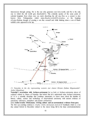 61
time/era/eon through yoking. He is the one who generates new loka-world, and He is the only
one in which the old world gets dissolved[21]. This evidently speaks of the same point of
celestial longitude from where new era starts dissolving the old one. Śiva as a creator is also
known from Vishnupurāna which states Raudra-sṛishti[22] nirmāna; at the begining
of kalpa Brahma thought of creating a son like ownself and while thinking alone a son of bluish
reddish color appeared in his lap.
2.1 Natarāja in the sky representing western star cluster Orionis (Indian Mṛgamandal+
Ardra+Mṛgaśīrṣa)
Natarāja’s association with Archaeo-astronomy Let us look at Archaeo-astronomy pieces of
evidence related to Dance of Natarāja. But before that let’s understand what Archaeo-astronomy
is? It is a scientific discipline that combines mnemonics to know more about the timeline of
history, culture, science and technology of observational astronomy with ancient evidence of
astronomy references, metaphors and ancient civilizations.
2.1.1 Ardra/Arudra Dārisanam; A living culture and an astronomical evidence from past.
The first eye-catching evidence is Arudra /Ardra darisanam festival of Tamilnadu which is a ten
day annual festival in December related to the moon being full in the lunar asterism(nakshatra)
 