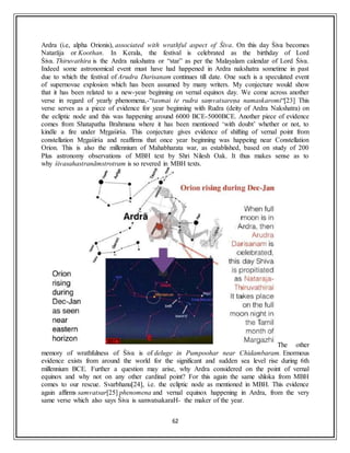 62
Ardra (i.e, alpha Orionis), associated with wrathful aspect of Śiva. On this day Śiva becomes
Natarāja or Koothan. In Kerala, the festival is celebrated as the birthday of Lord
Śiva. Thiruvathira is the Ardra nakshatra or “star” as per the Malayalam calendar of Lord Śiva.
Indeed some astronomical event must have had happened in Ardra nakshatra sometime in past
due to which the festival of Arudra Darisanam continues till date. One such is a speculated event
of supernovae explosion which has been assumed by many writers. My conjecture would show
that it has been related to a new-year beginning on vernal equinox day. We come across another
verse in regard of yearly phenomena,-“tasmai te rudra saṃvatsareṇa namaskaromi“[23] This
verse serves as a piece of evidence for year beginning with Rudra (deity of Ardra Nakshatra) on
the ecliptic node and this was happening around 6000 BCE-5000BCE. Another piece of evidence
comes from Shatapatha Brahmana where it has been mentioned ‘with doubt’ whether or not, to
kindle a fire under Mṛgaśirśa. This conjecture gives evidence of shifting of vernal point from
constellation Mṛgaśirśa and reaffirms that once year beginning was happeing near Constellation
Orion. This is also the millennium of Mahabharata war, as established, based on study of 200
Plus astronomy observations of MBH text by Shri Nilesh Oak. It thus makes sense as to
why śivasahastranāmstrotram is so revered in MBH texts.
The other
memory of wrathfulness of Śiva is of deluge in Pumpoohar near Chidambaram. Enormous
evidence exists from around the world for the significant and sudden sea level rise during 6th
millennium BCE. Further a question may arise, why Ardra considered on the point of vernal
equinox and why not on any other cardinal point? For this again the same shloka from MBH
comes to our rescue. Svarbhanu[24], i.e. the ecliptic node as mentioned in MBH. This evidence
again affirms samvatsar[25] phenomena and vernal equinox happening in Ardra, from the very
same verse which also says Śiva is samvatsakaraH- the maker of the year.
 