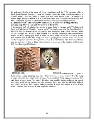 63
In Malayalam Koothu is the name of Orion constellation used for N-W navigation while in
Tamil Kuttan-koothan becomes a name of Natarāja, connection giving pratyaksha-evidence of
Natarāja Orion. Once, the whole of South India was under Pandya kings. The evidence of
Pandya kings fighting in Bharata War is found in the MBH texts. śivasahastranāmstrotram from
MBH is abundant in pieces of astronomical evidence which has been not been explored.
2.1.2 Prabhāsmandal of Natarāja; Orb of Flame and its connection to Mṛga-Mandala
encompassing different stars and star clusters in the vicinity
A comparative study of radiating rays around a human figure in Harappa seal (IVC) Rudra and
flame on Chola Bronze Natarāja. Harappa seal (IVC) Standing man who has been identified as
Rudra[26] and the adjacent picture of Natarāja, both with orb of flame, affirms pan Indic nature
of Śiva. Harappa IVC Rudra is being depicted with radiating arrows/rays upon Prabhāsmandal
around the Rudra iconography which is similar to flame marks on the orb of Natarāja statues
from southern part of India. This brings evidence on geographical northern, north-western and
southern regional connection from primitive times. It is evident that Sindhu-Sarasvati civilization
also had an impact of Śiva as Linga which is known to us as one of the significant archaeological
find from Harappa and Kalibanga.
“Prabhāsmandala ”, circle of
flames means a circle emanating rays, bhas- “bhāsyati means to make visible”. It is the inkling
towards astronomy too which points towards “mṛg-mandala”. While mṛg gamanārthaka from
mrij dhātu-verbroot means “to chase”. Therefore, mṛg-mandala stars/constellations, the easiest
star cluster percieved via human eyes from prehistoric times, were used to help chase different
stars nearby in vicinity like Procyon, Sirius-mṛgavyādha in south and Aurigae in north, Castor
Pollux, Plaiedas, Vela, Canopus in their respective directions.
 