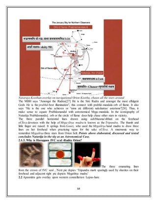 64
Nataraja-Koothan overlay on navigational Orion Koothu, chases all the stars around
The MBH says “Amongst the Rudras[27] He is the Sire Rudra and amongst the most effulgent
Gods He is the prabhā-best illumination”, this connect with prabhā-mandala-orb of flame. It also
says “He is the one who achieves or “aims at( different) nakshatras/ asterisms”[28]. Thus, it
make sense to equate Prabhāsmandal with astronomical Mṛga-mandala. In the iconography of
Natarāja Prabhāsmandal, orb or the circle of flame does help chase other stars in vicinity.
The three parallel horizontal lines drawn using ash/bhasma/vibhuti on the forehead
of Śiva devotees with the help of Mṛga-śīrṣa mudra is known as the Tripundra. The thumb and
little finger are raised. It springs from Gauri, who used the Mṛgaśīrṣa hand mudra to draw three
lines on her forehead when practicing tapas for the sake of Śiva. A mnemonic way to
remember Mṛgaśīrṣa three stars from Orion belt. Points above elaborated, discussed and tested
concludes Natarāja in the sky as an Astronomical Case.
2.1.3. Why is Harappan IVC seal -Rudra Orion?
The three emanating lines
from the crown of IVC seal , Next pic depics ‘Tripundra mark sparingly used by shavites on their
forehead and adjacent right pic depicts Mṛgaśīrṣa mudra’
2.2 Apasmāra gets overlay upon western constellation Lepus-hare
 