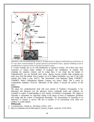 66
Apasmara with anchuli/drinking mudra is an impression of Agastya indicating loss of memory of
it’s rise from certain latitude at certain epoch in astronomical sense. Agastya drinking ocean is
an indication to unnravel stars at horizon in relative sense.
3. Cosmic Natarāja has to do with identification of Agastya’s location. All of these have deep
connection to ancient Indian tradition of navigation and mobilization. In nutshell, after
evaluating the empirical evidence and by testing them, it was found that the latitude of
Chidambaram30 was the threshold from where Agastya became invisible while navigating due
north away from this latitude when Canopus was at its highest declination, very near to the south
celestial pole being a pole star[31]. This astronomical event happened during 11000BCE-
13000BCE. Below Chidambaram latitudes Canopus was always visible. This is tested via
computational simulation. However, elaboration of that subject is beyond the purview of this
paper.
Conclusion
The paper has comprehensively dealt with each element of Natarāja’s Iconography. It has
elaborated and discussed over the inferences drawn, empirically tested and evidences are
concluded in regard of understanding of each element of Natarāja’s Iconography. The enigma of
Apasmāra is determined via objectively testing of the theory in terms of explanation, prediction
and testing with the context of background knowledge. The representation of Apasmāra as an
impression of Agastya is proven with loss of memory of an astronomical event which was
confined to certain latitude.
Bibliography
1. Coomaraswamy, Ananda K., The Dance of Śiva, 1912
2. http://en.wikipedia.org/wiki/Meenakshi_Amman_Temple (retrieved 14-05-2012)
 