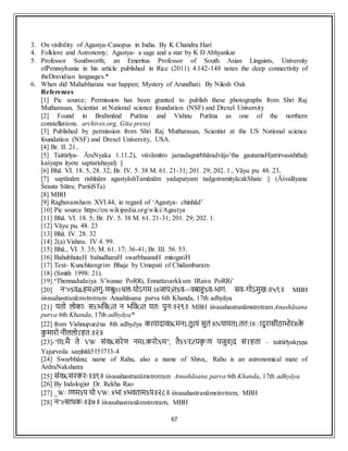67
3. On visibility of Agastya-Canopus in India. By K Chandra Hari
4. Folklore and Astronomy; Agastya- a sage and a star by K D Abhyankar
5. Professor Southworth, an Emeritus Professor of South Asian Linguists, University
ofPennsylvania in his article published in Rice (2011) 4:142-148 notes the deep connectivity of
theDravidian languages.*
6. When did Mahabharata war happen; Mystery of Arundhati. By Nilesh Oak
References
[1] Pic source; Permission has been granted to publish these photographs from Shri Raj
Mutharasan, Scientist at National science foundation (NSF) and Drexel University
[2] Found in Brahmānd Purāna and Vishnu Purāna as one of the northern
constellations. archives.org, Gita press)
[3] Published by permission from Shri Raj Mutharasan, Scientist at the US National science
foundation (NSF) and Drexel University, USA.
[4] Br. II. 21..
[5] Taittirīya- ĀraNyaka 1.11.2), viśvāmitro jamadagnirbhāradvājo’tha gautamaH|atrirvasishthaḥ
kaśyapa ityete saptarishayaḥ ||
[6] Bhā. VI. 18. 5, 28. 32; Br. IV. 5. 38 M. 61. 21-31; 201. 29; 202. 1., Vāyu pu. 48. 23,
[7] saptānām rishīnām agastyāshTamānām yadapatyam tadgotramityācakShate || (Āśvalāyana
Śrauta Sūtra; PariśiSTa)
[8] MBH
[9] Raghuvansham XVI.44, in regard of ‘Agastya- chinhād’
[10] Pic source https://en.wikipedia.org/wiki/Agastya
[11] Bhā. VI. 18. 5; Br. IV. 5. 38 M. 61. 21-31; 201. 29; 202. 1.
[12] Vāyu pu. 48. 23
[13] Bhā. IV. 28. 32
[14] 2(a) Vishnu. IV 4. 99.
[15] Bhā., VI. 3. 35; M. 61. 17; 36-41; Br. III. 56. 53.
[16] BahubhutaH bahudharaH swarbhaanuH mitogatiH
[17] Text- Kunchitangrim Bhaje by Umapati of Chidambaram
[18] (Smith 1998: 21).
[19] ‘Thennadudaiya S’ivanae PoRRi, Ennattavarkkum IRaiva PoRRi’
[20] न”#$व&हम)तगु-णबु01धल-योऽगम:।8जाप)त$व-<वबाहु$व-भाग: सव-गोऽमुख:॥५९॥ MBH
śivasahastranāmstrotram Anushāsana parva 6th Khanda, 17th adhyāya
[21] यतो लोकााः सEभववGत न भववGत यताः पुनाः॥२९॥ MBH śivasahastranāmstrotram Anushāsana
parva 6th Khanda, 17th adhyāya*
[22] from Vishnupurāna 8th adhyāya कIपादावाKमनLतुIयं सुतं 8NयायतLतत:।8ाादुरासीठाभोरRक
े
क
ु मारो नीललोTहत:॥२॥
[23]-“तLमै ते VW संवKसरेण नमLकरोXम”, तै$YरZयक
ृ ण यजुव]द संTहता – taittirīyakṛṣṇa
Yajurveda saṃhitā5।5।7।3-4
[24] Swarbhānu; name of Rahu, also a name of Shiva,. Rahu is an astronomical mate of
ArdraNakshatra
[25] संवKसरकराः॥३९॥ śivasahastranāmstrotram Anushāsana parva 6th Khanda, 17th adhyāya
[26] By Indologist Dr. Rekha Rao
[27] _Wााणम$प यो VW: 8भा 8भवताम$प॥२८॥ śivasahastranāmstrotram, MBH
[28] न”#साधकाः॥३७॥ śivasahastranāmstrotram, MBH
 