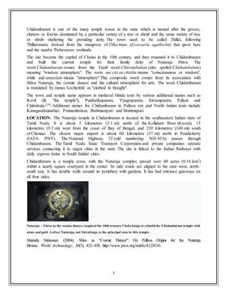 7
Chidambaram is one of the many temple towns in the state which is named after the groves,
clusters or forests dominated by a particular variety of a tree or shrub and the same variety of tree
or shrub sheltering the presiding deity. The town used to be called Thillai, following
Thillaivanam, derived from the mangrove of Tillai trees (Exocoeria agallocha) that grow here
and the nearby Pichavaram wetlands.
The site became the capital of Cholas in the 10th century, and they renamed it to Chidambaram
and built the current temple for their family deity of Nataraja Shiva. The
word Chidambaram comes from the Tamil word Chitrambalam (also spelled Chithambalam)
meaning "wisdom atmosphere". The roots are citt or chitthu means "consciousness or wisdom",
while and ampalam means "atmosphere".This composite word comes from its association with
Shiva Nataraja, the cosmic dancer and the cultural atmosphere for arts. The word Chidambaram
is translated by James Lochtefeld as "clothed in thought".
The town and temple name appears in medieval Hindu texts by various additional names such as
Kovil (lit. "the temple"), Pundarikapuram, Vyagrapuram, Sirrampuram, Puliyur and
Chitrakuta.[20] Additional names for Chidambaram in Pallava era and North Indian texts include
Kanagasabainathar, Ponnambalam, Brahmastpuri and Brahmapuri.
LOCATION; The Nataraja temple in Chidambaram is located in the southeastern Indian state of
Tamil Nadu. It is about 5 kilometres (3.1 mi) north of the Kollidam River (Kaveri), 15
kilometres (9.3 mi) west from the coast of Bay of Bengal, and 220 kilometres (140 mi) south
of Chennai. The closest major airport is about 60 kilometres (37 mi) north in Pondicherry
(IATA: PNY). The National Highway 32 (old numbering: NH-45A) passes through
Chidambaram. The Tamil Nadu State Transport Corporation and private companies operate
services connecting it to major cities in the state. The site is linked to the Indian Railways with
daily express trains to South Indian cities.
Chidambaram is a temple town, with the Nataraja complex spread over 40 acres (0.16 km2)
within a nearly square courtyard in the center. Its side roads are aligned to the east–west, north–
south axis. It has double walls around its periphery with gardens. It has had entrance gateways on
all four sides.
Nataraja – Shiva as the cosmic dancer, inspired the 10th-century Chola kings to rebuild the Chidambaram temple with
stone and gold. A silver Nataraja, not Shivalinga, is the principal icon in this temple.
Sharada Srinivasan. (2004). Shiva as “Cosmic Dancer”: On Pallava Origins for the Nataraja
Bronze. World Archaeology, 36(3), 432–450. http://www.jstor.org/stable/4128341.
 