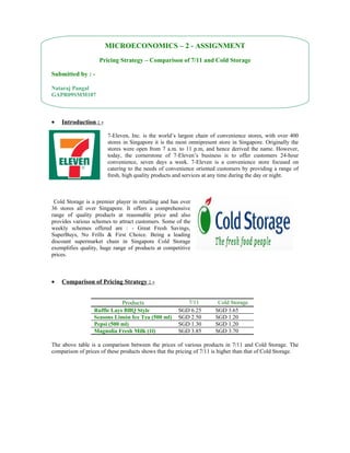 MICROECONOMICS – 2 - ASSIGNMENT
                    Pricing Strategy – Comparison of 7/11 and Cold Storage

Submitted by : -

Nataraj Pangal
GAPR09SMM107



•   Introduction : -

                        7-Eleven, Inc. is the world’s largest chain of convenience stores, with over 400
                        stores in Singapore it is the most omnipresent store in Singapore. Originally the
                        stores were open from 7 a.m. to 11 p.m, and hence derived the name. However,
                        today, the cornerstone of 7-Eleven’s business is to offer customers 24-hour
                        convenience, seven days a week. 7-Eleven is a convenience store focused on
                        catering to the needs of convenience oriented customers by providing a range of
                        fresh, high quality products and services at any time during the day or night.



 Cold Storage is a premier player in retailing and has over
36 stores all over Singapore. It offers a comprehensive
range of quality products at reasonable price and also
provides various schemes to attract customers. Some of the
weekly schemes offered are : - Great Fresh Savings,
SuperBuys, No Frills & First Choice. Being a leading
discount supermarket chain in Singapore Cold Storage
exemplifies quality, huge range of products at competitive
prices.



•   Comparison of Pricing Strategy : -


                              Products                   7/11          Cold Storage
                  Ruffle Lays BBQ Style               SGD 6.25        SGD 3.65
                  Seasons Limón Ice Tea (500 ml)      SGD 2.50        SGD 1.20
                  Pepsi (500 ml)                      SGD 1.30        SGD 1.20
                  Magnolia Fresh Milk (1l)            SGD 3.85        SGD 3.70

The above table is a comparison between the prices of various products in 7/11 and Cold Storage. The
comparison of prices of these products shows that the pricing of 7/11 is higher than that of Cold Storage.
 