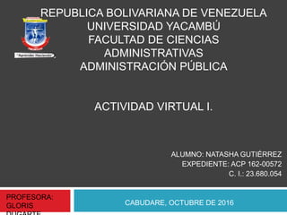 REPUBLICA BOLIVARIANA DE VENEZUELA
UNIVERSIDAD YACAMBÚ
FACULTAD DE CIENCIAS
ADMINISTRATIVAS
ADMINISTRACIÓN PÚBLICA
ACTIVIDAD VIRTUAL I.
ALUMNO: NATASHA GUTIÉRREZ
EXPEDIENTE: ACP 162-00572
C. I.: 23.680.054
CABUDARE, OCTUBRE DE 2016
PROFESORA:
GLORIS
 
