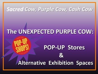 Sacred Cow, Purple Cow, Cash Cow
The UNEXPECTED PURPLE COW:
POP-UP Stores
&
Alternative Exhibition Spaces
 