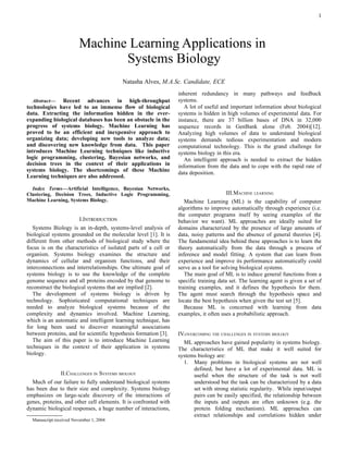 1




                          Machine Learning Applications in
                                 Systems Biology
                                           Natasha Alves, M.A.Sc. Candidate, ECE
                                                                  inherent redundancy in many pathways and feedback
   Abstract— Recent advances in high-throughput                   systems.
technologies have led to an immense flow of biological               A lot of useful and important information about biological
data. Extracting the information hidden in the ever-              systems is hidden in high volumes of experimental data. For
expanding biological databases has been an obstacle in the        instance, there are 37 billion bases of DNA in 32,000
progress of systems biology. Machine Learning has                 sequence records in GenBank alone (Feb. 2004)[12].
proved to be an efficient and inexpensive approach to             Analyzing high volumes of data to understand biological
organizing data; developing new tools to analyze data;            systems demands tedious experimentation and modern
and discovering new knowledge from data. This paper               computational technology. This is the grand challenge for
introduces Machine Learning techniques like inductive             systems biology in this era.
logic programming, clustering, Bayesian networks, and                An intelligent approach is needed to extract the hidden
decision trees in the context of their applications in            information from the data and to cope with the rapid rate of
systems biology. The shortcomings of these Machine                data deposition.
Learning techniques are also addressed.

  Index Terms—Artificial Intelligence, Bayesian Networks,
Clustering, Decision Trees, Inductive Logic Programming,                               III.MACHINE LEARNING
Machine Learning, Systems Biology.                                   Machine Learning (ML) is the capability of computer
                                                                  algorithms to improve automatically through experience (i.e.
                                                                  the computer programs itself by seeing examples of the
                       I.INTRODUCTION                             behavior we want). ML approaches are ideally suited for
   Systems Biology is an in-depth, systems-level analysis of      domains characterized by the presence of large amounts of
biological systems grounded on the molecular level [1]. It is     data, noisy patterns and the absence of general theories [4].
different from other methods of biological study where the        The fundamental idea behind these approaches is to learn the
focus is on the characteristics of isolated parts of a cell or    theory automatically from the data through a process of
organism. Systems biology examines the structure and              inference and model fitting. A system that can learn from
dynamics of cellular and organism functions, and their            experience and improve its performance automatically could
interconnections and interrelationships. One ultimate goal of     serve as a tool for solving biological systems.
systems biology is to use the knowledge of the complete              The main goal of ML is to induce general functions from a
genome sequence and all proteins encoded by that genome to        specific training data set. The learning agent is given a set of
reconstruct the biological systems that are implied [2].          training examples, and it defines the hypothesis for them.
   The development of systems biology is driven by                The agent must search through the hypothesis space and
technology. Sophisticated computational techniques are            locate the best hypothesis when given the test set [5].
needed to analyze biological systems because of the                  Because ML is concerned with learning from data
complexity and dynamics involved. Machine Learning,               examples, it often uses a probabilistic approach.
which is an automatic and intelligent learning technique, has
for long been used to discover meaningful associations
between proteins, and for scientific hypothesis formation [3].    IV.OVERCOMING THE CHALLENGES IN SYSTEMS BIOLOGY
   The aim of this paper is to introduce Machine Learning           ML approaches have gained popularity in systems biology.
techniques in the context of their application in systems         The characteristics of ML that make it well suited for
biology.                                                          systems biology are:
                                                                    1. Many problems in biological systems are not well
                                                                         defined, but have a lot of experimental data. ML is
                II.CHALLENGES IN SYSTEMS BIOLOGY                         useful when the structure of the task is not well
  Much of our failure to fully understand biological systems             understood but the task can be characterized by a data
has been due to their size and complexity. Systems biology               set with strong statistic regularity. While input/output
emphasizes on large-scale discovery of the interactions of               pairs can be easily specified, the relationship between
genes, proteins, and other cell elements. It is confronted with          the inputs and outputs are often unknown (e.g. the
dynamic biological responses, a huge number of interactions,             protein folding mechanism). ML approaches can
                                                                         extract relationships and correlations hidden under
  
    Manuscript received November 1, 2004
 