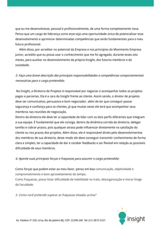 que eu me desenvolvesse, pessoal e profissionalmente, de uma forma completamente nova.
Penso que um cargo de liderança como esse seja uma oportunidade única de potencializar esse
desenvolvimento e aprimorar determinadas competências que serão fundamentais para o meu
futuro profissional.
   Além disso, por acreditar no potencial da Empresa e nos princípios do Movimento Empresa
Junior, acredito que eu possa usar o conhecimento que me foi agregado, durante esses oito
meses, para auxiliar no desenvolvimento da própria Insight, dos futuros membros e da
sociedade.


3. Faça uma breve descrição das principais responsabilidades e competências comportamentais
necessárias para o cargo pretendido.


Na Insight, a Diretoria de Projetos é responsável por negociar e acompanhar todos os projetos
pagos e parcerias. Ela é a cara da Insight frente ao cliente. Assim sendo, o diretor de projetos
deve ser comunicativo, persuasivo e bom negociador, além de ter que conseguir passar
segurança e confiança para os clientes, já que muitas vezes ele terá que acompanhar seus
membros nas reuniões de negociação.
Dentro da diretoria ele deve ter a capacidade de lidar com os dois perfis diferentes que integram
a sua equipe. É fundamental que ele consiga, dentro da dinâmica corrida da diretoria, delegar
tarefas e cobrar prazos, pois qualquer atraso pode influenciar diretamente na satisfação do
cliente ou nos prazos dos projetos. Além disso, ele é responsável direto pelo desenvolvimentos
dos membros de sua diretoria, deste modo ele deve conseguir transmitir conhecimento de forma
clara e simples, ter a capacidade de dar e receber feedbacks e ser flexível em relação as possíveis
dificuldade de seus membros.


4. Aponte suas principais forças e fraquezas para assumir o cargo pretendido:


Como forças que podem estar ao meu favor, penso em boa comunicação, objetividade e
comprometimento e bom aproveitamento do tempo.
Como fraquezas, posso listar dificuldade de habilidade no trato, desorganização e morar longe
da Faculdade.


5. Como você pretende superar as fraquezas listadas acima?
 