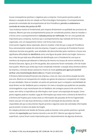 trouxe consequências positivas e negativas para a empresa. Como ponto positivo pode-se
destacar a atuação da Vice em relação ao Plano Estratégico Participativo. O acompanhamento
presencial e estreitado das Acompanhantes de Vice Presidência ,permitiu o andamento e
conclusão de muitos dos pontos do PEP.
Essa mudança mostra-se fundamental, pois impacta diretamente na qualidade dos processos da
empresa. Mesmo que esse acompanhamento possa ser considerado positivo, deve-se ressaltar o
a forma como o acompanhamento é realizada precisa ser melhorada. Por ser uma questão tão
importante para a empresa, é preciso que o acompanhamento seja realizado de forma mais
organizada, com um espaçamento menor e de forma mais incisiva.
Como ponto negativo dessa separação, deve-se ressaltar o fato de que o cargo de Presidência
ficou extremamente isolado do resto da empresa. O papel e a presença do Presidente ficaram
nebulosos durante essa gestão, suas atividades são desconhecidas pelos membros e houve uma
significativa dificuldade de identificá-lo como uma figura de poder dentro da Insight. Soma-se a
isso o fato de que toda essa dificuldade de identificação com o Presidente fez com que os
membros da empresa percebessem a liderança da mesma nos braços de outros membros da
Diretoria Executiva. Agora, já no fim da gestão, dois assessores foram nomeados a fim de mudar
esse quadro. Mesmo que ainda seja muito complicado entender a atuação dessa diretoria dentro
da empresa, a entrada desses assessores mostra-se muito positiva pois agora já é possível
verificar uma movimentação dentro dela (ex: Projeto Greensight.).
A Diretoria Administrativa/Financeira da empresa, a meu ver, teve uma ótima atuação durante
esse ano. Mostrou-se transparente em relação aos gastos da empresa e competente em relação
às suas atividades. Deve-se ressaltar um ponto em particular que é a empatia e sensibilidade do
atual diretor em dar feedbacks para a empresa. Em meio a situações que poderiam ser pesadas
constrangedoras e que necessitavam de um feedback, ele conseguiu passa-lo de uma forma
suave, sem retirar a importância da informação e sem causar uma exposição da equipe. Como
ponto negativo pode-se ressaltar o gap de informações que existe entre a diretoria de Adm/Fin e
a Diretoria de Projetos pois muitas vezes as informações são passadas de forma fragmentada
(nesse caso por erro das duas diretorias), e-mails de solicitação de documentos não são
respondidos até que os documentos fiquem prontos e algumas vezes são solicitadas informações
que já existem no banco de dados da Insight.
Em relação à diretoria de Gestão de Pessoas, pode-se levantar como pontos positivos o grande
número de capacitações que tivemos durante o ano de 2012. Mesmo que algumas fossem
superficiais, outras foram muito importantes para o desenvolvimento de algumas diretorias.
 