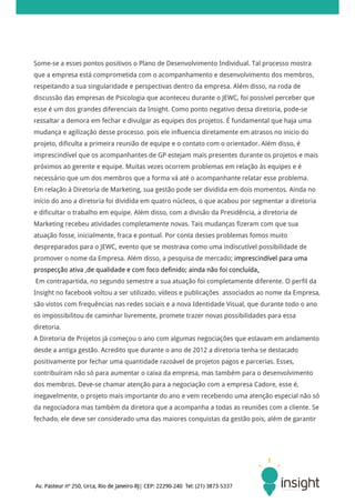 Some-se a esses pontos positivos o Plano de Desenvolvimento Individual. Tal processo mostra
que a empresa está comprometida com o acompanhamento e desenvolvimento dos membros,
respeitando a sua singularidade e perspectivas dentro da empresa. Além disso, na roda de
discussão das empresas de Psicologia que aconteceu durante o JEWC, foi possível perceber que
esse é um dos grandes diferenciais da Insight. Como ponto negativo dessa diretoria, pode-se
ressaltar a demora em fechar e divulgar as equipes dos projetos. É fundamental que haja uma
mudança e agilização desse processo, pois ele influencia diretamente em atrasos no inicio do
projeto, dificulta a primeira reunião de equipe e o contato com o orientador. Além disso, é
imprescindível que os acompanhantes de GP estejam mais presentes durante os projetos e mais
próximos ao gerente e equipe. Muitas vezes ocorrem problemas em relação às equipes e é
necessário que um dos membros que a forma vá até o acompanhante relatar esse problema.
Em relação à Diretoria de Marketing, sua gestão pode ser dividida em dois momentos. Ainda no
início do ano a diretoria foi dividida em quatro núcleos, o que acabou por segmentar a diretoria
e dificultar o trabalho em equipe. Além disso, com a divisão da Presidência, a diretoria de
Marketing recebeu atividades completamente novas. Tais mudanças fizeram com que sua
atuação fosse, inicialmente, fraca e pontual. Por conta desses problemas fomos muito
despreparados para o JEWC, evento que se mostrava como uma indiscutível possibilidade de
promover o nome da Empresa. Além disso, a pesquisa de mercado; imprescindível para uma
prospecção ativa ,de qualidade e com foco definido; ainda não foi concluída.
Em contrapartida, no segundo semestre a sua atuação foi completamente diferente. O perfil da
Insight no facebook voltou a ser utilizado, vídeos e publicações associados ao nome da Empresa,
são vistos com frequências nas redes sociais e a nova Identidade Visual, que durante todo o ano
os impossibilitou de caminhar livremente, promete trazer novas possibilidades para essa
diretoria.
A Diretoria de Projetos já começou o ano com algumas negociações que estavam em andamento
desde a antiga gestão. Acredito que durante o ano de 2012 a diretoria tenha se destacado
positivamente por fechar uma quantidade razoável de projetos pagos e parcerias. Esses,
contribuíram não só para aumentar o caixa da empresa, mas também para o desenvolvimento
dos membros. Deve-se chamar atenção para a negociação com a empresa Cadore, esse é,
inegavelmente, o projeto mais importante do ano e vem recebendo uma atenção especial não só
da negociadora mas também da diretora que a acompanha a todas as reuniões com a cliente. Se
fechado, ele deve ser considerado uma das maiores conquistas da gestão pois, além de garantir
 