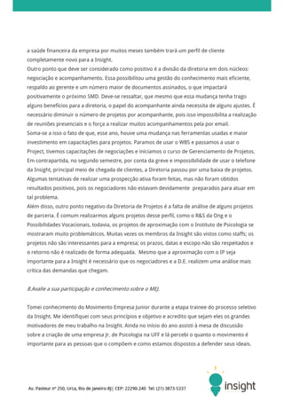 a saúde financeira da empresa por muitos meses também trará um perfil de cliente
completamente novo para a Insight.
Outro ponto que deve ser considerado como positivo é a divisão da diretoria em dois núcleos:
negociação e acompanhamento. Essa possibilitou uma gestão do conhecimento mais eficiente,
respaldo ao gerente e um número maior de documentos assinados, o que impactará
positivamente o próximo SMD. Deve-se ressaltar, que mesmo que essa mudança tenha trago
alguns benefícios para a diretoria, o papel do acompanhante ainda necessita de alguns ajustes. É
necessário diminuir o número de projetos por acompanhante, pois isso impossibilita a realização
de reuniões presenciais e o força a realizar muitos acompanhamentos pela por email.
Soma-se a isso o fato de que, esse ano, houve uma mudança nas ferramentas usadas e maior
investimento em capacitações para projetos. Paramos de usar o WBS e passamos a usar o
Project, tivemos capacitações de negociações e iniciamos o curso de Gerenciamento de Projetos.
Em contrapartida, no segundo semestre, por conta da greve e impossibilidade de usar o telefone
da Insight, principal meio de chegada de clientes, a Diretoria passou por uma baixa de projetos.
Algumas tentativas de realizar uma prospecção ativa foram feitas, mas não foram obtidos
resultados positivos, pois os negociadores não estavam devidamente preparados para atuar em
tal problema.
Além disso, outro ponto negativo da Diretoria de Projetos é a falta de análise de alguns projetos
de parceria. É comum realizarmos alguns projetos desse perfil, como o R&S da Ong e o
Possibilidades Vocacionais, todavia, os projetos de aproximação com o Instituto de Psicologia se
mostraram muito problemáticos. Muitas vezes os membros da Insight são vistos como staffs; os
projetos não são interessantes para a empresa; os prazos, datas e escopo não são respeitados e
o retorno não é realizado de forma adequada. Mesmo que a aproximação com o IP seja
importante para a Insight é necessário que os negociadores e a D.E. realizem uma análise mais
crítica das demandas que chegam.


8.Avalie a sua participação e conhecimento sobre o MEJ.


Tomei conhecimento do Movimento Empresa Junior durante a etapa trainee do processo seletivo
da Insight. Me identifiquei com seus princípios e objetivo e acredito que sejam eles os grandes
motivadores de meu trabalho na Insight. Ainda no início do ano assisti à mesa de discussão
sobre a criação de uma empresa Jr. de Psicologia na UFF e lá percebi o quanto o movimento é
importante para as pessoas que o compõem e como estamos dispostos a defender seus ideais.
 