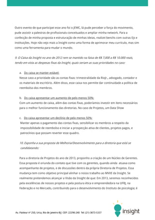 Outro evento de que participei esse ano foi o JEWC, lá pude perceber a força do movimento,
pude assistir a palestras de profissionais conceituados e ampliar minha network. Para a
confecção de minha proposta e estruturação de minhas ideias, realizei benchs com outras Ejs e
instituições. Hoje não vejo mais a Insight como uma forma de aprimorar meu currículo, mas sim
como uma ferramenta para mudar o mundo.


9. O Caixa da Insight no ano de 2012 rem se mantido na faixa de R$ 7,000 a R$ 10.000 reais,
tendo em vista as despesas fixas da Insight, quais seriam as suas prioridades no caso:


   a. Do caixa se manter estável:
   Nesse caso a prioridade são as contas fixas: trimestralidade da RioJr., advogado, contador e
   os materiais de escritório. Além disso, esse caixa nos permite dar continuidade a política de
   reembolso dos membros.


   b. Do caixa apresentar um aumento de pelo menos 50%:
   Com um aumento de caixa, além das contas fixas, poderíamos investir em itens necessários
   para o melhor funcionamento das diretorias. No caso de Projetos, um Data Show


   c. Do caixa apresentar um declínio de pelo menos 50%:
    Manter apenas o pagamento das contas fixas, sensibilizar os membros a respeito da
    impossibilidade de reembolso e iniciar a prospecção ativa de clientes, projetos pagos, e
    patrocínios que possam reverter esse quadro.


   10. Exponha a sua proposta de Melhoria/Desenvolvimento para a diretoria que está se
    candidatando:


   Para a diretoria de Projetos do ano de 2013, proponho a criação de um Núcleo de Gerentes.
   Essa proposta é oriunda do contato que tive com os gerentes, quando ainda atuava como
   acompanhante de projetos, e de discussões dentro da própria Diretoria de Projetos. Essa
   mudança tem como objetivo principal alinhar o nosso trabalho ao MVVE da Insight. Se
   realmente pretendemos alcançar a Visão da Insight de que: Em 2013, seremos reconhecidos
   pela excelências de nossos projetos e pela postura ética e empreendedora na UFRJ, na
   Federação e no Mercado, contribuindo para o desenvolvimento do Instituto de psicologia; é
 