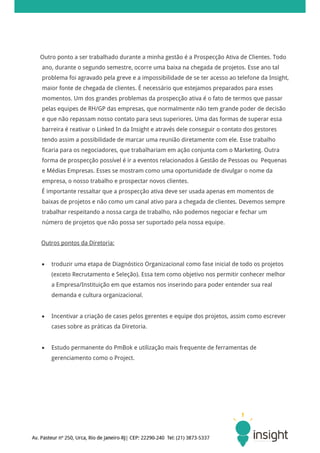 Outro ponto a ser trabalhado durante a minha gestão é a Prospecção Ativa de Clientes. Todo
ano, durante o segundo semestre, ocorre uma baixa na chegada de projetos. Esse ano tal
problema foi agravado pela greve e a impossibilidade de se ter acesso ao telefone da Insight,
maior fonte de chegada de clientes. É necessário que estejamos preparados para esses
momentos. Um dos grandes problemas da prospecção ativa é o fato de termos que passar
pelas equipes de RH/GP das empresas, que normalmente não tem grande poder de decisão
e que não repassam nosso contato para seus superiores. Uma das formas de superar essa
barreira é reativar o Linked In da Insight e através dele conseguir o contato dos gestores
tendo assim a possibilidade de marcar uma reunião diretamente com ele. Esse trabalho
ficaria para os negociadores, que trabalhariam em ação conjunta com o Marketing. Outra
forma de prospecção possível é ir a eventos relacionados à Gestão de Pessoas ou Pequenas
e Médias Empresas. Esses se mostram como uma oportunidade de divulgar o nome da
empresa, o nosso trabalho e prospectar novos clientes.
É importante ressaltar que a prospecção ativa deve ser usada apenas em momentos de
baixas de projetos e não como um canal ativo para a chegada de clientes. Devemos sempre
trabalhar respeitando a nossa carga de trabalho, não podemos negociar e fechar um
número de projetos que não possa ser suportado pela nossa equipe.


Outros pontos da Diretoria:


   troduzir uma etapa de Diagnóstico Organizacional como fase inicial de todo os projetos
    (exceto Recrutamento e Seleção). Essa tem como objetivo nos permitir conhecer melhor
    a Empresa/Instituição em que estamos nos inserindo para poder entender sua real
    demanda e cultura organizacional.


   Incentivar a criação de cases pelos gerentes e equipe dos projetos, assim como escrever
    cases sobre as práticas da Diretoria.


   Estudo permanente do PmBok e utilização mais frequente de ferramentas de
    gerenciamento como o Project.
 