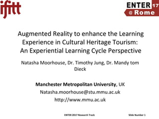 ENTER 2017 Research Track Slide Number 1
Augmented Reality to enhance the Learning
Experience in Cultural Heritage Tourism:
An Experiential Learning Cycle Perspective
Natasha Moorhouse, Dr. Timothy Jung, Dr. Mandy tom
Dieck
Manchester Metropolitan University, UK
Natasha.moorhouse@stu.mmu.ac.uk
http://www.mmu.ac.uk
 