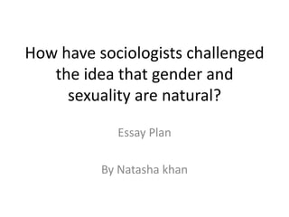 How have sociologists challenged
the idea that gender and
sexuality are natural?
Essay Plan
By Natasha khan
 