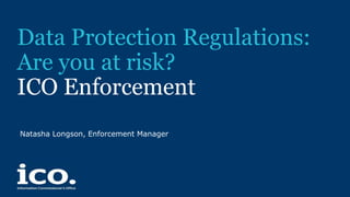 Data Protection Regulations:
Are you at risk?
ICO Enforcement
Natasha Longson, Enforcement Manager
 