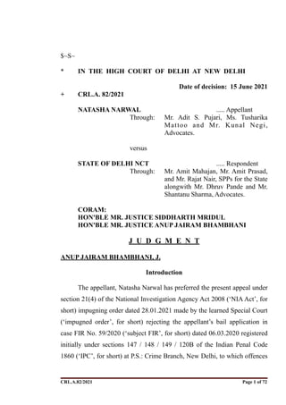 $~S~
* IN THE HIGH COURT OF DELHI AT NEW DELHI
Date of decision: 15 June 2021
+ CRL.A. 82/2021
NATASHA NARWAL ..... Appellant
Through: Mr. Adit S. Pujari, Ms. Tusharika
Mattoo and Mr. Kunal Negi,
Advocates.
versus
STATE OF DELHI NCT ..... Respondent
Through: Mr. Amit Mahajan, Mr. Amit Prasad,
and Mr. Rajat Nair, SPPs for the State
alongwith Mr. Dhruv Pande and Mr.
Shantanu Sharma, Advocates.
CORAM:
HON'BLE MR. JUSTICE SIDDHARTH MRIDUL
HON'BLE MR. JUSTICE ANUP JAIRAM BHAMBHANI
J U D G M E N T
ANUP JAIRAM BHAMBHANI, J.
Introduction
The appellant, Natasha Narwal has preferred the present appeal under
section 21(4) of the National Investigation Agency Act 2008 (‘NIA Act’, for
short) impugning order dated 28.01.2021 made by the learned Special Court
(‘impugned order’, for short) rejecting the appellant’s bail application in
case FIR No. 59/2020 (‘subject FIR’, for short) dated 06.03.2020 registered
initially under sections 147 / 148 / 149 / 120B of the Indian Penal Code
1860 (‘IPC’, for short) at P.S.: Crime Branch, New Delhi, to which offences
CRL.A.82/2021 Page ! of !
1 72
Signed By:SUNITA RAWAT
Location:
Signing Date:15.06.2021
10:30:51
Signature Not Verified
 