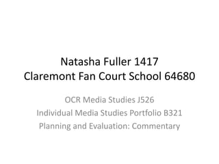 Natasha Fuller 1417
Claremont Fan Court School 64680
OCR Media Studies J526
Individual Media Studies Portfolio B321
Planning and Evaluation: Commentary
 