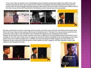 In our music video we wanted to use natural lighting and the weather (cloudy/rainy) added more affect to the artist
emotions and what the lyrics were saying this than relates to the digipak of the artist looking down/away from the
camera. Also the body language and facial expression were shown dull and not keen but there was a different side to
him when he was shown with his girlfriend in the flashback which showed more of his personality.
We have used location shot and a still image which is shown in the front cover of the CD, left inside and the advert which
links to the music video and the audience will be able to familiarise with it. The idea of our colour scheme came from the
subway the colours black, white and yellow were consistent throughout the CD packaging and the advert.
However for the advert we have chosen a location shot which is different to the case studies that we have looked at such
as Adele 21 who had used a studio shot. As a group we wanted the advert to link/relate to the cd packaging so we used a
yellow border and a white and yellow font. In addition we have star rating from NME magazine we have chosen this
magazine as they mostly post indie/folk genres on their website and their magazine. We took inspiration to add a star
rating from the George Ezra Poster.
 