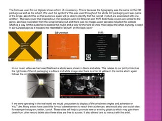 The fonts we used for our digipak shows a form of consistency. This is because the typography was the same on the CD
package as well as the advert. We used the symbol ‘x’ this was used throughout the whole CD packaging and was name
of the single .We did this so that audience again will be able to identify that the overall product are associated with one
another. The back cover that inspired our print products were Ed Sheeran and 1975 both these covers are similar to the
genre. We took inspiration from the song listing layout and there was no images used. We also included the website
which is a way for the audience to access the music and a way for the fans to know more about the artist. Synergy is used
in our CD package as it includes the record label ‘asylum’ on the back cover
In our music video we had used flashbacks which were shown in black and white. This relates to our print product as
the right side of the cd packaging is a black and white image also there is a hint of yellow in the centre which again
follows the colour scheme.
If we were operating in the real world we would use posters to display of the artist new singles and advertise on
YouTube. Many artists have used this form of advertisement to reach their audiences. We would also use social sites
for example instagram, twitter, tumblr. These sites will help to promote new or existing projects which may gain them
deals from other record labels also these sites are free to access. It also allows fans to interact with the artist.
Ed sheeran 1975
 