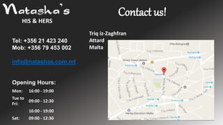 HIS & HERS
Contact us!
Mon: 16:00 - 19:00
Tue to
Fri:
09:00 - 12:30
16:00 - 19:00
Sat: 09:00 - 12:30
Tel: +356 21 423 240
Mob: +356 79 453 002
info@natashas.com.mt
Opening Hours:
Triq iz-Zaghfran
Attard
Malta
 