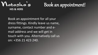 HIS & HERS
Book an appointment for all your
dress fittings. Kindly leave us name,
surname, contact number and e-
mail address and we will get in
touch with you. Alternatively call us
on: +356 21 423 240.
Book an appointment!
 