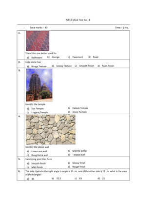 NATA Mock Test No.: 3 
Total marks: ‐ 40  Time: ‐ 1 hrs. 
1.  
 
These tiles are better used for 
a) Bathroom  b) Lounge  c) Pavement  d) Road    
2.   Kota stone has 
a) Rouge Texture  b) Glossy Texture  c) Smooth Finish  d) Matt Finish  
3.  
 
Identify the temple 
a) Sun Temple  b) Kailash Temple 
c) Lingaraj Temple  d) Shore Temple  
4.  
 
Identify the above wall 
a) Limestone wall  b) Granite ashlar 
c) Roughbrick wall  d) Terazzo wall  
5.   Swimming pool tiles have 
a) Smooth finish  b) Glossy finish 
c) Matt finish  d) Rough finish  
6.   The side opposite the right angle triangle is 13 cm, one of the other side is 12 cm. what is the area 
of the triangle? 
a) 30  b) 32.5  c) 65  d) 25  
 
