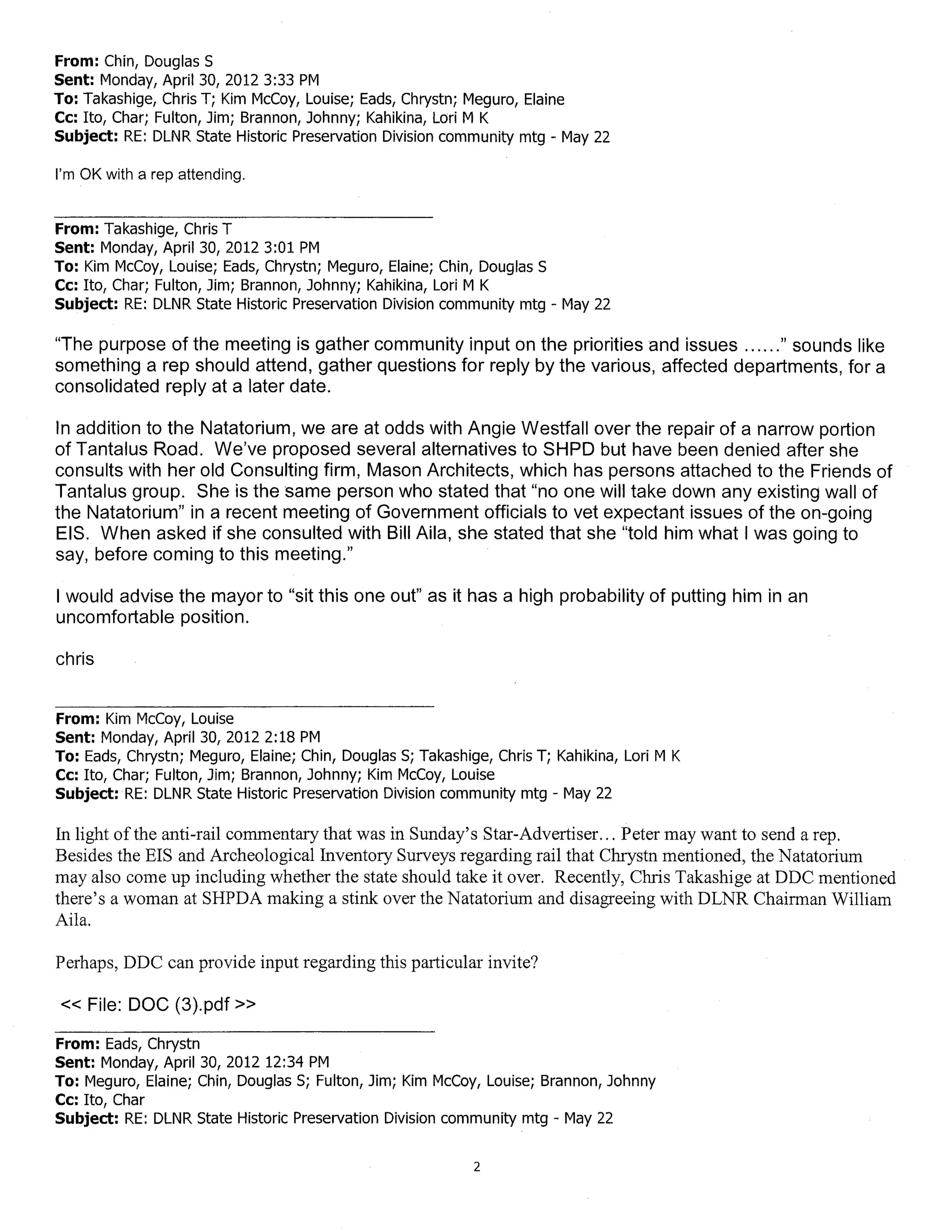 From: Chin, Douglas S
Sent: Monday, April 30, 2012 3:33 PM
To: Takashige, Chris T; Kim McCoy, Louise; Eads, Chrystn; Meguro, Elaine
Cc: Ito, Char; Fulton, Jim; Brannon, Johnny; Kahikina, Lori M K
Subject: RE: DLNR State Historic Preservation Division community mtg - May 22

I'm OK with a rep attending.


From: Takashige, Chris T
Sent: Monday, April 30, 20123:01 PM
To: Kim McCoy, Louise; Eads, Chrystn; Meguro, Elaine; Chin, Douglas S
Cc: Ito, Char; Fulton, Jim; Brannon, Johnny; Kahikina, Lori M K
Subject: RE: DLNR State Historic Preservation Division community mtg - May 22

"The purpose of the meeting is gather community input on the priorities and issues ...... " sounds like
something a rep should attend, gather questions for reply by the various, affected departments, for a
consolidated reply at a later date.

In addition to the Natatorium, we are at odds with Angie Westfall over the repair of a narrow portion
of Tantalus Road. We've proposed several alternatives to SHPD but have been denied after she
consults with her old Consulting firm, Mason Architects, which has persons attached to the Friends of
Tantalus group. She is the same person who stated that "no one will take down any existing wall of
the Natatorium" in a recent meeting of Government officials to vet expectant issues of the on-going
EIS. When asked if she consulted with Bill Aila, she stated that she "told him what I was going to
say, before coming to this meeting."

I would advise the mayor to "sit this one out" as it has a high probability of putting him in an
uncomfortable position.

chris


From: Kim McCoy, Louise
Sent: Monday, April 30, 2012 2:18 PM
To: Eads, Chrystn; Meguro, Elaine; Chin, Douglas S; Takashige, Chris T; Kahikina, Lori M K
Cc: Ito, Char; Fulton, Jim; Brannon, Johnny; Kim McCoy, Louise
Subject: RE: DLNR State Historic Preservation Division community mtg - May 22

In light ofthe anti-rail commentary that was in Sunday's Star-Advertiser. .. Peter may want to send a rep.
Besides the EIS and Archeological Inventory Surveys regarding rail that Chrystn mentioned, the Natatorium
may also come up including whether the state should take it over. Recently, Chris Takashige at DDC mentioned
there's a woman at SHPDA making a stink over the Natatorium and disagreeing with DLNR Chairman William
Aila.

Perhaps, DDC can provide input regarding this particular invite?

« File: DOC (3).pdf»

From: Eads, Chrystn
Sent: Monday, April 30, 2012 12:34 PM
To: Meguro, Elaine; Chin, Douglas S; Fulton, Jim; Kim McCoy, Louise; Brannon, Johnny
Cc: Ito, Char
Subject: RE: DLNR State Historic Preservation Division community mtg - May 22

                                                            2
 