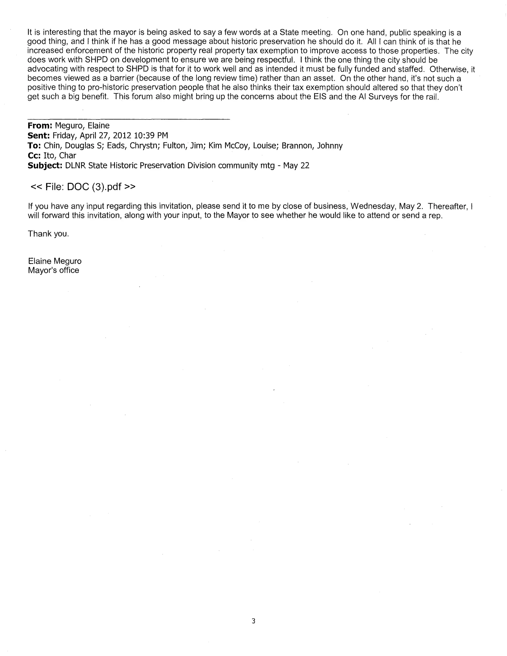 It is interesting that the mayor is being asked to say a few words at a State meeting. On one hand, public speaking is a
good thing, and I think if he has a good message about historic preservation he should do it. All I can think of is that he
increased enforcement of the historic property real property tax exemption to improve access to those properties. The city
does work with SHPD on development to ensure we are being respectful. I think the one thing the city should be
advocating with respect to SHPD is that for it to work well and as intended it must be fully funded and staffed. Otherwise, it
becomes viewed as a barrier (because of the long review time) rather than an asset. On the other hand, it's not such a
positive thing to pro-historic preservation people that he also thinks their tax exemption should altered so that they don't
get such a big benefit. This forum also might bring up the concerns about the EIS and the AI Surveys for the rail.


From: Meguro, Elaine
Sent: Friday, April 27, 2012 10:39 PM
To: Chin, Douglas S; Eads, Chrystn; Fulton, Jim; Kim McCoy, Louise; Brannon, Johnny
Cc: Ito, Char
Subject: DLNR State Historic Preservation Division community mtg - May 22

« File: DOC (3).pdf»
If you have any input regarding this invitation, please send it to me by close of business, Wednesday, May 2. Thereafter, I
will forward this invitation, along with your input, to the Mayor to see whether he would like to attend or send a rep.

Thank you.


Elaine Meguro
Mayor's office




                                                               3
 
