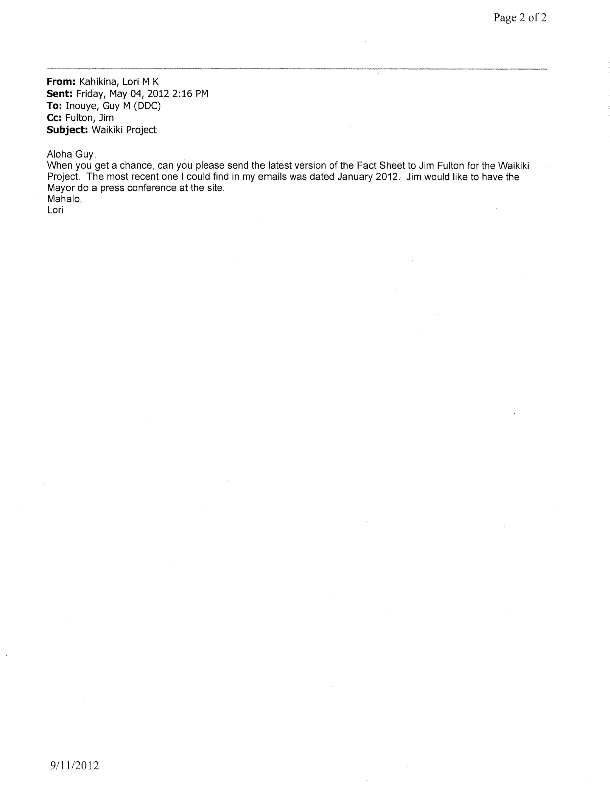 Page 2 of2




From: Kahikina, Lori M K
Sent: Friday, May 04, 20122:16 PM
To: Inouye, Guy M (DDC)
Cc: Fulton, Jim
Subject: Waikiki Project

Aloha Guy,
When you get a chance, can you please send the latest version of the Fact Sheet to Jim Fulton for the Waikiki
Project. The most recent one I could find in my emails was dated January 2012. Jim would like to have the
Mayor do a press conference at the site.
Mahalo,
Lori




9111/2012
 