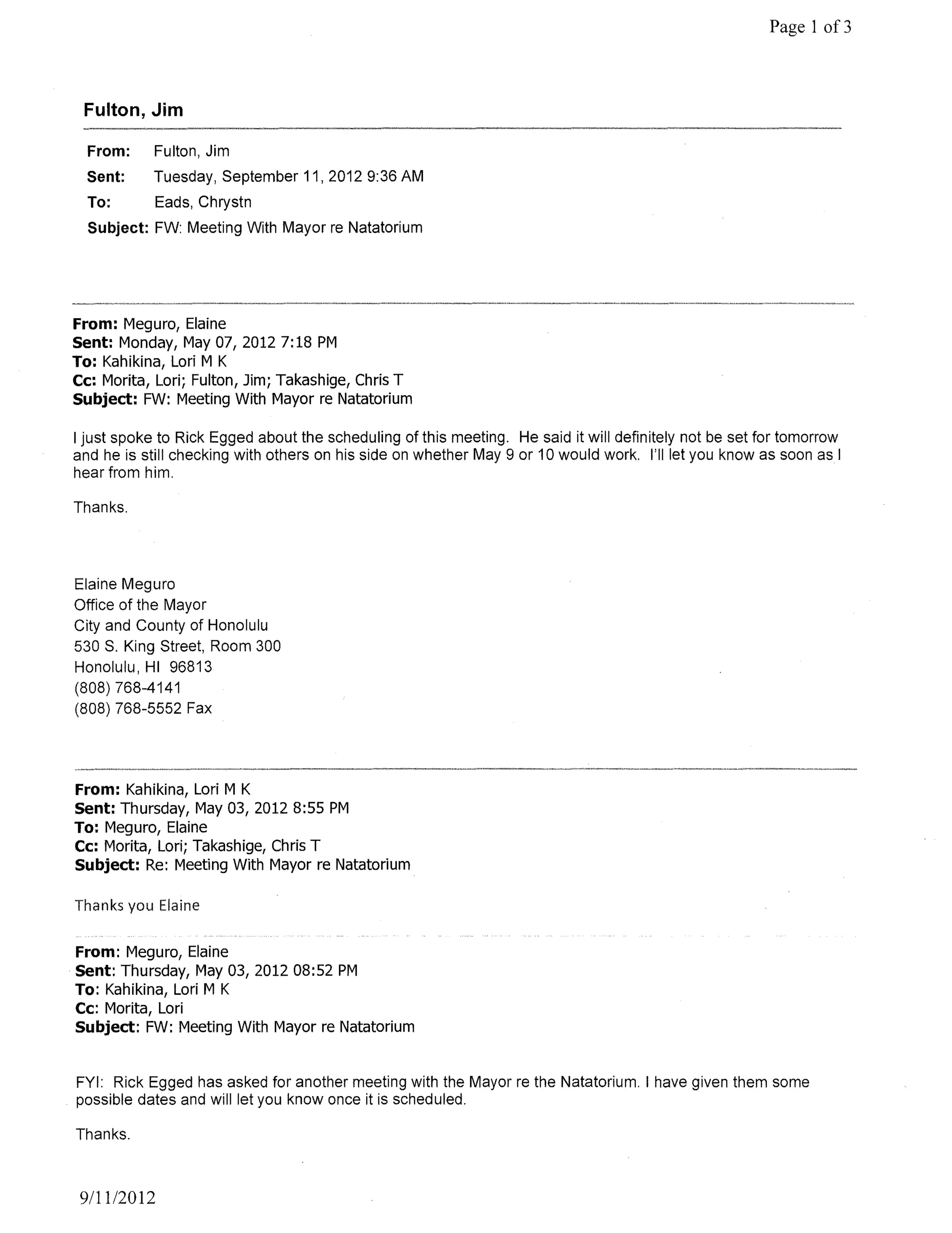 Page 1 of3



 Fulton, Jim

  From:     Fulton, Jim
  Sent:     Tuesday, September 11,20129:36 AM
  To:       Eads, Chrystn
  Subject: FW: Meeting With Mayor re Natatorium




From: Meguro, Elaine
Sent: Monday, May 07,20127:18 PM
To: Kahikina, Lori M K
Cc: Morita, Lori; Fulton, Jim; Takashige, Chris T
Subject: FW: Meeting With Mayor re Natatorium

I just spoke to Rick Egged about the scheduling of this meeting. He said it will definitely not be set for tomorrow
and he is still checking with others on his side on whether May 9 or 10 would work. I'll let you know as soon as I
hear from him.

Thanks.




Elaine Meguro
Office of the Mayor
City and County of Honolulu
530 S. King Street, Room 300
Honolulu, HI 96813
(808) 768-4141
(808) 768-5552 Fax




From: Kahikina, Lori M K
Sent: Thursday, May 03, 2012 8:55 PM
To: Meguro, Elaine
Cc: Morita, Lori; Takashige, Chris T
Subject: Re: Meeting With Mayor re Natatorium

Thanks you Elaine

From: Meguro, Elaine
Sent: Thursday, May 03, 2012 08:52 PM
To: Kahikina, Lori M K
Cc: Morita, Lori
Subject: FW: Meeting With Mayor re Natatorium


FYI: Rick Egged has asked for another meeting with the Mayor re the Natatorium. I have given them some
possible dates and will let you know once it is scheduled.

Thanks.



 9111/2012
 