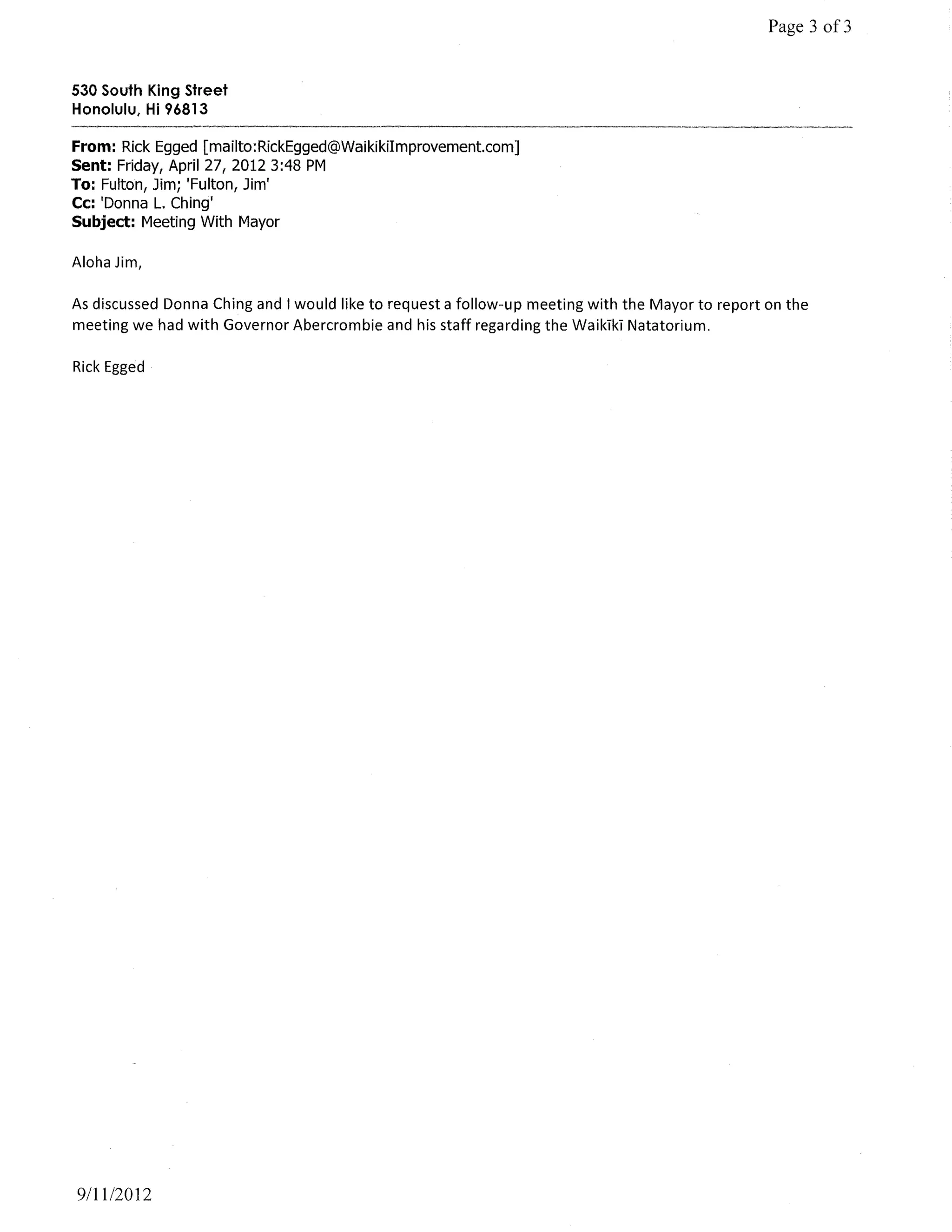Page 3 of3


530 South King Street
Honolulu, Hi 96813

From: Rick Egged [mailto:RickEgged@WaikikiImprovement.com]
Sent: Friday, April 27, 20123:48 PM
To: Fulton, Jim; 'Fulton, Jim'
Cc: 'Donna L. Ching'
Subject: Meeting With Mayor

Aloha Jim,

As discussed Donna Ching and I would like to request a follow-up meeting with the Mayor to report on the
meeting we had with Governor Abercrombie and his staff regarding the WaikTkT Natatorium.

Rick Egged




9/11/2012
 
