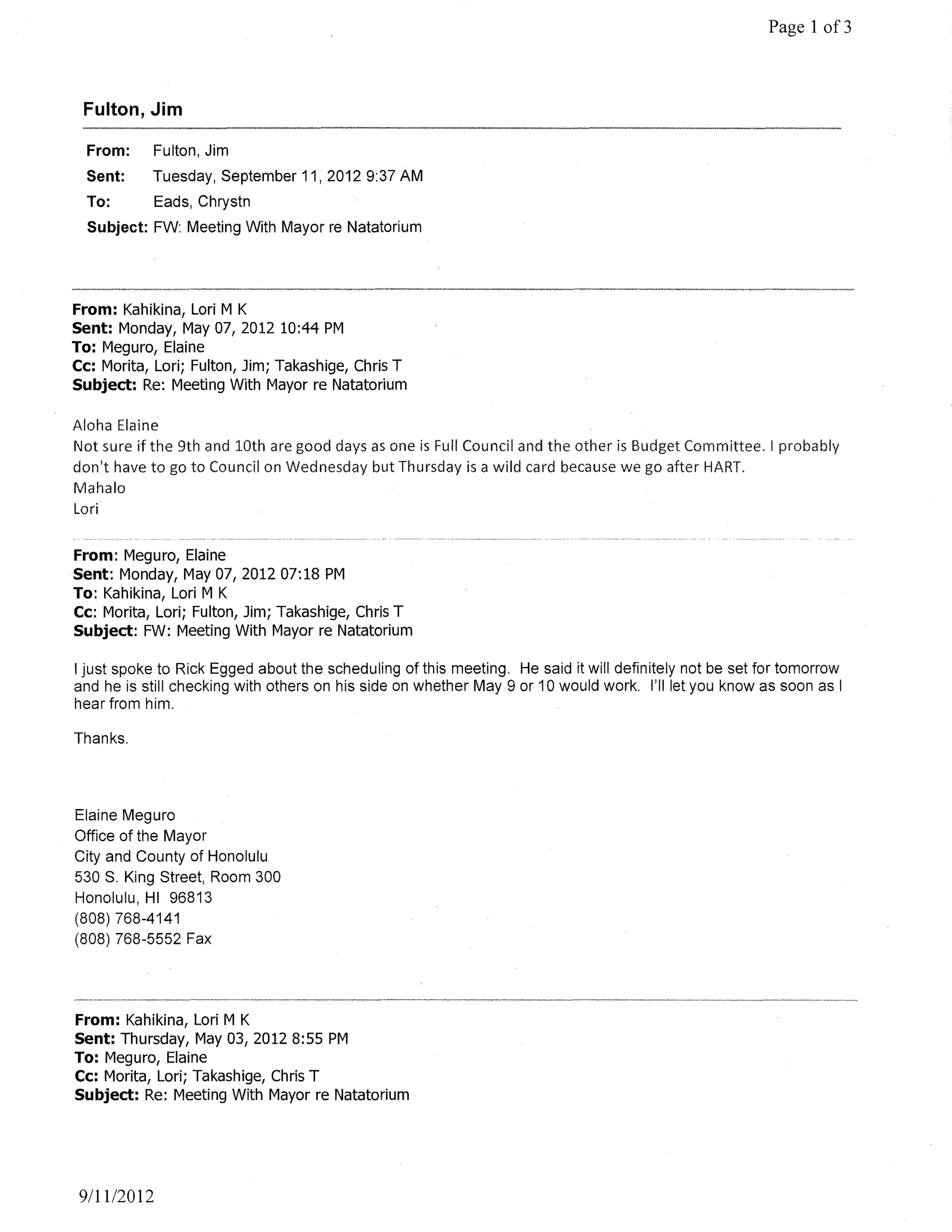 Page 1 of3



 Fulton, Jim

  From:      Fulton, Jim
  Sent:    Tuesday, September 11, 20129:37 AM
  To:        Eads, Chrystn
  Subject: FW: Meeting With Mayor re Natatorium




From: Kahikina, Lori M K
Sent: Monday, May 07, 2012 10:44 PM
To: Meguro, Elaine
Cc: Morita, Lori; Fulton, Jim; Takashige, Chris T
Subject: Re: Meeting With Mayor re Natatorium

Aloha Elaine
Not sure if the 9th and 10th are good days as one is Full Council and the other is Budget Committee. I probably
don't have to go to Council on Wednesday but Thursday is a wild card because we go after HART.
Mahala
Lori


From: Meguro, Elaine
Sent: Monday, May 07,201207:18 PM
To: Kahikina, Lori M K
Cc: Morita, Lori; Fulton, Jim; Takashige, Chris T
Subject: FW: Meeting With Mayor re Natatorium

I just spoke to Rick Egged about the scheduling of this meeting. He said it wi" definitely not be set for tomorrow
and he is still checking with others on his side on whether May 9 or 10 would work. I'll let you know as soon as I
hear from him.

Thanks.




Elaine Meguro
Office of the Mayor
City and County of Honolulu
530 S. King Street, Room 300
Honolulu, HI 96813
(808) 768-4141
(808) 768-5552 Fax




From: Kahikina, Lori M K
Sent: Thursday, May 03,20128:55 PM
To: Meguro, Elaine
Cc: Morita, Lori; Takashige, Chris T
Subject: Re: Meeting With Mayor re Natatorium




 911112012
 