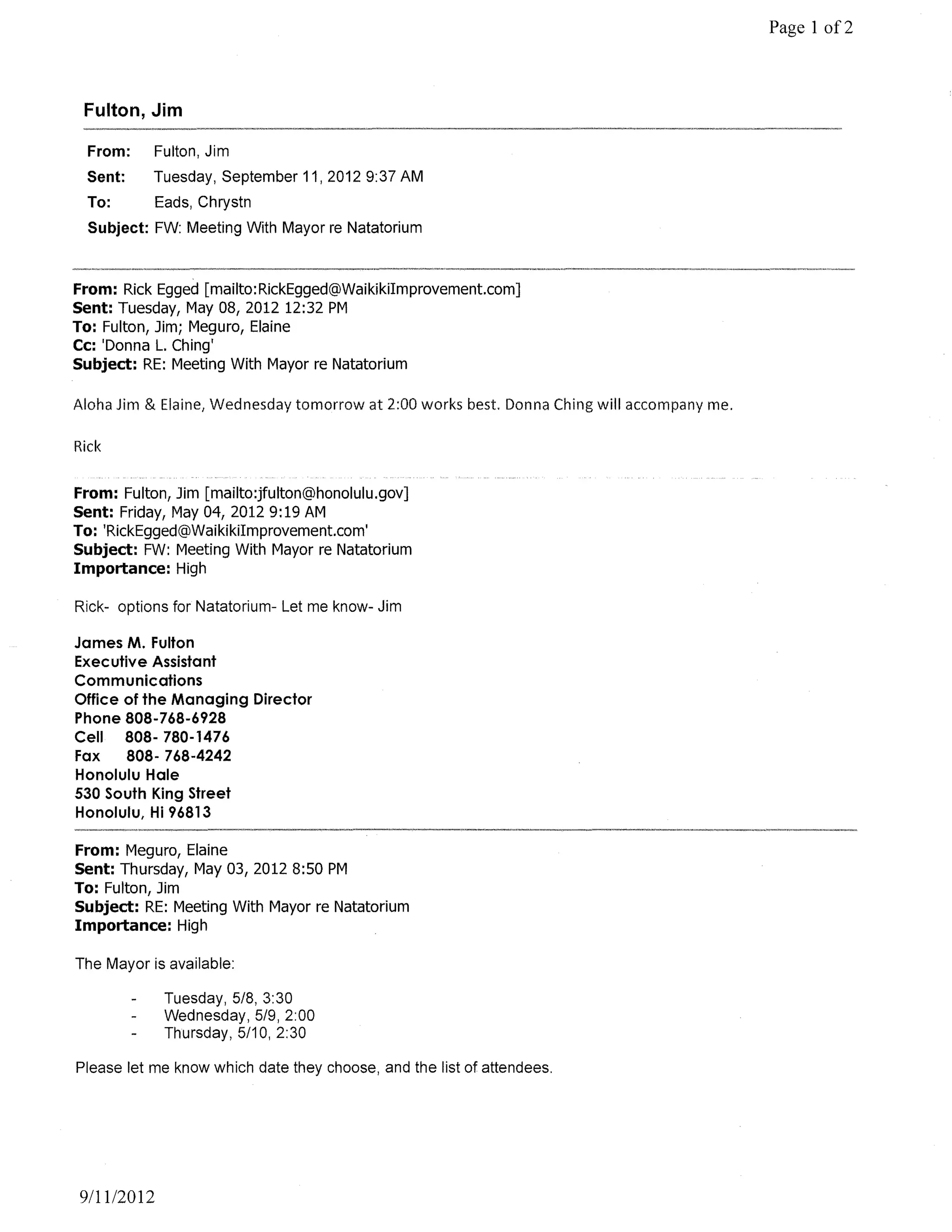 Page 1 of2



 Fulton, Jim

  From:    Fulton, Jim
 Sent:     Tuesday, September 11, 2012 9:37 AM
  To:       Eads, Chrystn
  Subject: FW: Meeting With Mayor re Natatorium



From: Rick Egged [mailto:RickEgged@Waikikilmprovement.com]
Sent: Tuesday, May 08, 2012 12:32 PM
To: Fulton, Jim; Meguro, Elaine
Cc: 'Donna L. Ching'
Subject: RE: Meeting With Mayor re Natatorium

Aloha Jim & Elaine, Wednesday tomorrow at 2:00 works best. Donna Ching will accompany me.

Rick


From: Fulton, Jim [mailto:jfulton@honolulu.gov]
Sent: Friday, May 04, 20129:19 AM
To: 'RickEgged@Waikikilmprovement.com'
Subject: FW: Meeting With Mayor re Natatorium
Importance: High

Rick- options for Natatorium- Let me know- Jim

James M. Fulton
Executive Assistant
Communications
Office of the Managing Director
Phone 808-768-6928
Cell 808- 780-1476
Fax    808- 768-4242
Honolulu Hale
530 South King Street
Honolulu, Hi 96813

From: Meguro, Elaine
Sent: Thursday, May 03, 2012 8:50 PM
To: Fulton, Jim
Subject: RE: Meeting With Mayor re Natatorium
Importance: High

The Mayor is available:

             Tuesday, 5/8, 3:30
             Wednesday, 5/9, 2:00
             Thursday, 5/10, 2:30

Please let me know which date they choose, and the list of attendees.




9111/2012
 