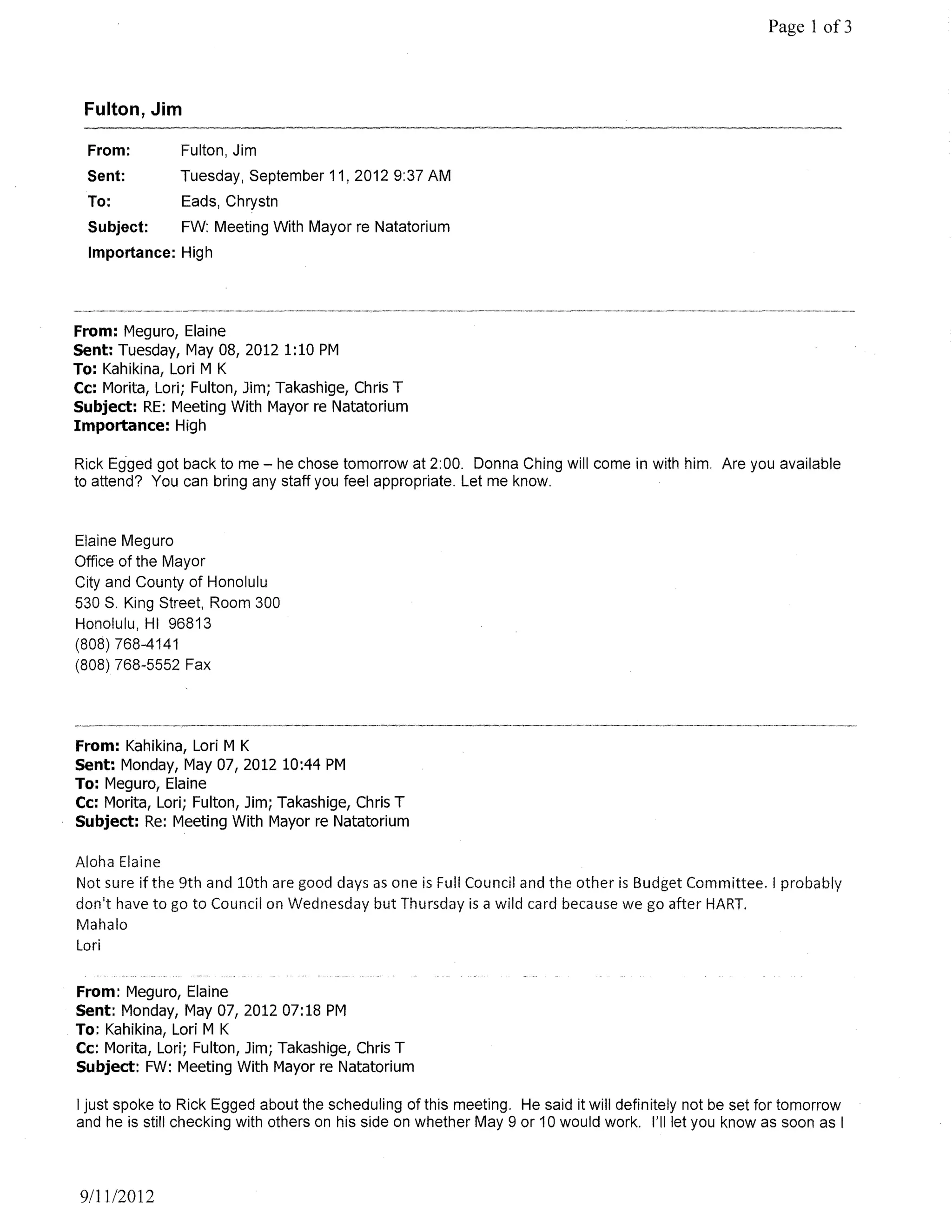 Page 1 of3



 Fulton, Jim

  From:        Fulton, Jim
  Sent:        Tuesday, September 11,20129:37 AM
  To:          Eads, Chrystn
  Subject:     FW: Meeting With Mayor re Natatorium
  Importance: High




From: Meguro, Elaine
Sent: Tuesday, May 08,20121:10 PM
To: Kahikina, Lori M K
Cc: Morita, Lori; Fulton, Jim; Takashige, Chris T
Subject: RE: Meeting With Mayor re Natatorium
Importance: High

Rick Egged got back to me - he chose tomorrow at 2:00. Donna Ching will come in with him. Are you available
to attend? You can bring any staff you feel appropriate. Let me know.


Elaine Meguro
Office of the Mayor
City and County of Honolulu
530 S. King Street, Room 300
Honolulu, HI 96813
(808) 768-4141
(808) 768-5552 Fax




From: Kahikina, Lori M K
Sent: Monday, May 07, 2012 10:44 PM
To: Meguro, Elaine
Cc: Morita, Lori; Fulton, Jim; Takashige, Chris T
Subject: Re: Meeting With Mayor re Natatorium

Aloha Elaine
Not sure if the 9th and 10th are good days as one is Full Council and the other is Budget Committee. I probably
don't have to go to Council on Wednesday but Thursday is a wild card because we go after HART.
Mahalo
Lori


From: Meguro, Elaine
Sent: Monday, May 07, 2012 07: 18 PM
To: Kahikina, Lori M K
Cc: Morita, Lori; Fulton, Jim; Takashige, Chris T
Subject: FW: Meeting With Mayor re Natatorium

I just spoke to Rick Egged about the scheduling of this meeting. He said it will definitely not be set for tomorrow
and he is still checking with others on his side on whether May 9 or 10 would work. I'll let you know as soon as I




 911112012
 