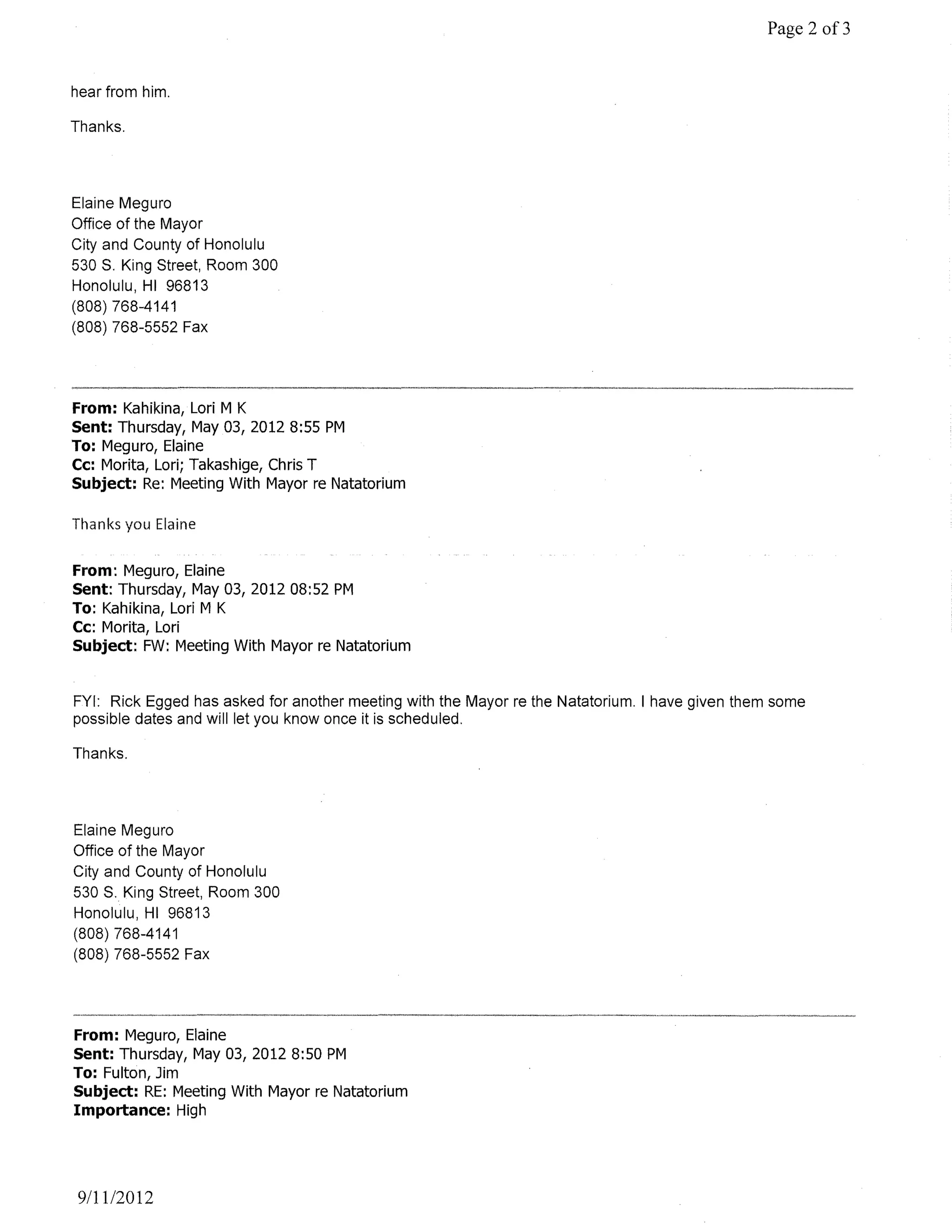Page 2 of3


hear from him.

Thanks.




Elaine Meguro
Office of the Mayor
City and County of Honolulu
530 S. King Street, Room 300
Honolulu, HI 96813
(808) 768-4141
(808) 768-5552 Fax




From: Kahikina, Lori M K
Sent: Thursday, May 03, 2012 8:55 PM
To: Meguro, Elaine
Cc: Morita, Lori; Takashige, Chris T
Subject: Re: Meeting With Mayor re Natatorium

Thanks you Elaine


From: Meguro, Elaine
Sent: Thursday, May 03, 2012 08:52 PM
To: Kahikina, Lori M K
Cc: Morita, Lori
Subject: FW: Meeting With Mayor re Natatorium


FYI: Rick Egged has asked for another meeting with the Mayor re the Natatorium. I have given them some
possible dates and will let you know once it is scheduled.

Thanks.




Elaine Meguro
Office of the Mayor
City and County of Honolulu
530 S. King Street, Room 300
Honolulu, HI 96813
(808) 768-4141
(808) 768-5552 Fax




From: Meguro, Elaine
Sent: Thursday, May 03, 20128:50 PM
To: Fulton, Jim
Subject: RE: Meeting With Mayor re Natatorium
Importance: High




911112012
 